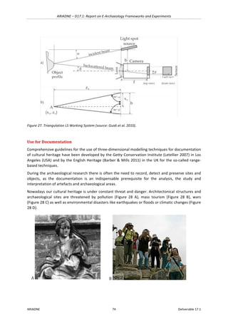 ARIADNE	–	D17.1:	Report	on	E-Archaeology	Frameworks	and	Experiments	
ARIADNE	 74	 Deliverable	17.1	
	
Figure	27.	Triangulation	LS	Working	System	(source:	Guidi	et	al.	2010).	
	
Use	for	Documentation		
Comprehensive	guidelines	for	the	use	of	three-dimensional	modelling	techniques	for	documentation	
of	cultural	heritage	have	been	developed	by	the	Getty	Conservation	Institute	(Letellier	2007)	in	Los	
Angeles	(USA)	and	by	the	English	Heritage	(Barber	&	Mills	2011)	in	the	UK	for	the	so-called	range-
based	techniques.	
During	the	archaeological	research	there	is	often	the	need	to	record,	detect	and	preserve	sites	and	
objects,	 as	 the	 documentation	 is	 an	 indispensable	 prerequisite	 for	 the	 analysis,	 the	 study	 and	
interpretation	of	artefacts	and	archaeological	areas.		
Nowadays	our	cultural	heritage	is	under	constant	threat	and	danger.	Architectonical	structures	and	
archaeological	 sites	 are	 threatened	 by	 pollution	 (Figure	 28	 A),	 mass	 tourism	 (Figure	 28	 B),	 wars	
(Figure	28	C)	as	well	as	environmental	disasters	like	earthquakes	or	floods	or	climatic	changes	(Figure	
28	D).	
A	 	 B	 	
 