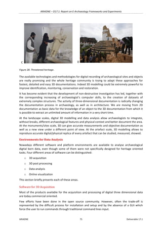 ARIADNE	–	D17.1:	Report	on	E-Archaeology	Frameworks	and	Experiments	
ARIADNE	 75	 Deliverable	17.1	
C		 	 D	 	
Figure	28.	Threatened	heritage.	
The	available	technologies	and	methodologies	for	digital	recording	of	archaeological	sites	and	objects	
are	 really	 promising	 and	 the	 whole	 heritage	 community	 is	 trying	 to	 adapt	 these	 approaches	 for	
fastest,	detailed	and	easy	3D	documentations.	Indeed	3D	modelling	could	be	extremely	powerful	to	
improve	identification,	monitoring,	conservation	and	restoration.	
It	has	become	evident	that	the	development	of	non-destructive	investigation	has	led,	together	with	
the	 corresponding	 increasing	 of	 archaeologist’s	 computer	 skills,	 to	 the	 creation	 of	 datasets	 of	
extremely	complex	structures.	The	activity	of	three-dimensional	documentation	is	radically	changing	
the	 documentation	 process	 in	 archaeology,	 as	 well	 as	 in	 architecture.	 We	 are	 moving	 from	 2D	
documentation	as	basic	data	for	the	knowledge	of	an	object	to	the	3D	documentation	from	which	it	
is	possible	to	extract	an	unlimited	amount	of	information	in	a	very	short	time.	
At	 the	 landscape	 scales,	 digital	 3D	 modelling	 and	 data	 analysis	 allow	 archaeologists	 to	 integrate,	
without	breaks,	different	archaeological	features	and	physical	context	and	better	document	the	area.	
At	the	monuments/sites	scale,	3D	can	give	accurate	measurements	and	objective	documentation	as	
well	 as	 a	 new	 view	 under	 a	 different	 point	 of	 view.	 At	 the	artefact	 scale,	 3D	 modelling	 allows	to	
reproduce	accurate	digital/physical	replica	of	every	artefact	that	can	be	studied,	measured,	showed.	
Environments	for	Data	Analysis	
Nowadays	 different	 software	 and	 platform	 environments	 are	 available	 to	 analyse	 archaeological	
digital	born	data,	even	though	some	of	them	were	not	specifically	designed	for	heritage	oriented	
tasks.	Four	different	areas	of	software	can	be	distinguished:	
o 3D	acquisition		
o 3D	post	processing	
o Data	analysis	
o Online	visualization	
This	section	briefly	presents	each	of	these	areas.	
Software	for	3D	Acquisition	
Most	of	the	products	available	for	the	acquisition	and	processing	of	digital	three	dimensional	data	
are	today	commercial	oriented.	
Few	 efforts	 have	 been	 done	 in	 the	 open	 source	 community.	 However,	 often	 the	 trade-off	 is	
represented	by	the	difficult	process	for	installation	and	setup	and	by	the	absence	of	a	GUI	which	
force	the	user	to	run	commands	through	traditional	command	lines	input.		
 