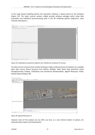 ARIADNE	–	D17.1:	Report	on	E-Archaeology	Frameworks	and	Experiments	
ARIADNE	 76	 Deliverable	17.1	
In	 the	 range	 based	 modelling	 domain	 the	 acquisition	 software	 is	 always	 bound	 to	 the	 hardware	
(Figure	 29).	 The	 major	 scanner	 vendors	 indeed	 provide	 software	 packages	 which	 allow	 data	
acquisition	 and	 traditional	 post-processing	 tasks	 in	 the	 3D	 modelling	 pipeline	 (alignment,	 noise	
removal,	filtering	etc.).	
	
Figure	29.	SurphExpress	acquisition	software	user	interface	for	Surphaser	PS	scanner.	
For	what	concern	structure	from	motion	technique,	today	a	wide	panorama	of	solutions	are	available	
both	 open	 source	 (Visual	 Structure	 from	 Motion,	 MicMac,	 Open	 Multi	 View	 Geometry,	 Pyton	
Photogrammetry	 Toolbox,	 123DCatch)	 and	 commercial	 (Photomodeler,	 Agisoft	 Photoscan,	 Pix4D,	
Reality	Capture)	(Figure	30).	
	
Figure	30.	Agisoft	Photoscan	UI.	
However	 most	 of	 the	 products	 do	 not	 offer	 any	 tool,	 or	 a	 very	 limited	 number	 of	 options,	 for	
advanced	data	analysis	and	interpretation.	
 