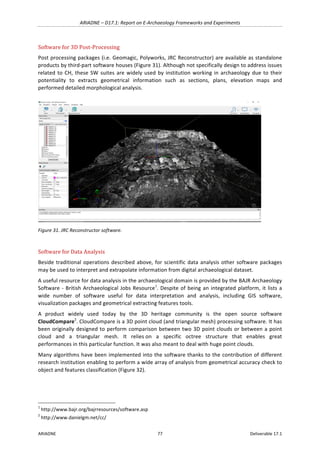 ARIADNE	–	D17.1:	Report	on	E-Archaeology	Frameworks	and	Experiments	
ARIADNE	 77	 Deliverable	17.1	
Software	for	3D	Post-Processing	
Post	processing	packages	(i.e.	Geomagic,	Polyworks,	JRC	Reconstructor)	are	available	as	standalone	
products	by	third-part	software	houses	(Figure	31).	Although	not	specifically	design	to	address	issues	
related	to	CH,	these	SW	suites	are	widely	used	by	institution	working	in	archaeology	due	to	their	
potentiality	 to	 extracts	 geometrical	 information	 such	 as	 sections,	 plans,	 elevation	 maps	 and	
performed	detailed	morphological	analysis.	
	
Figure	31.	JRC	Reconstructor	software.	
	
Software	for	Data	Analysis	
Beside	traditional	operations	described	above,	for	scientific	data	analysis	other	software	packages	
may	be	used	to	interpret	and	extrapolate	information	from	digital	archaeological	dataset.	
A	useful	resource	for	data	analysis	in	the	archaeological	domain	is	provided	by	the	BAJR	Archaeology	
Software	-	British	Archaeological	Jobs	Resource1
.	Despite	of	being	an	integrated	platform,	it	lists	a	
wide	 number	 of	 software	 useful	 for	 data	 interpretation	 and	 analysis,	 including	 GIS	 software,	
visualization	packages	and	geometrical	extracting	features	tools.	
A	 product	 widely	 used	 today	 by	 the	 3D	 heritage	 community	 is	 the	 open	 source	 software	
CloudCompare2
.	CloudCompare	is	a	3D	point	cloud	(and	triangular	mesh)	processing	software.	It	has	
been	originally	designed	to	perform	comparison	between	two	3D	point	clouds	or	between	a	point	
cloud	 and	 a	 triangular	 mesh.	 It	 relies	on	 a	 specific	 octree	 structure	 that	 enables	 great	
performances	in	this	particular	function.	It	was	also	meant	to	deal	with	huge	point	clouds.	
Many	algorithms	have	been	implemented	into	the	software	thanks	to	the	contribution	of	different	
research	institution	enabling	to	perform	a	wide	array	of	analysis	from	geometrical	accuracy	check	to	
object	and	features	classification	(Figure	32).	
	
																																																													
1
	http://www.bajr.org/bajrresources/software.asp	
2
	http://www.danielgm.net/cc/	
 