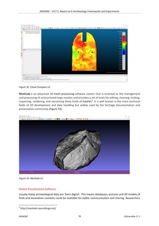 ARIADNE	–	D17.1:	Report	on	E-Archaeology	Frameworks	and	Experiments	
ARIADNE	 78	 Deliverable	17.1	
	
Figure	32.	Cloud	Compare	UI.	
MeshLab	is	an	advanced	3D	mesh	processing	software	system	that	is	oriented	to	the	management	
and	processing	of	unstructured	large	meshes	and	provides	a	set	of	tools	for	editing,	cleaning,	healing,	
inspecting,	rendering,	and	converting	these	kinds	of	meshes3
.	It	is	well	known	in	the	more	technical	
fields	 of	 3D	 development	 and	 data	 handling	 but	 widely	 used	 by	 the	 heritage	 documentation	 and	
preservation	community	(Figure	33).	
	
Figure	33.	Meshlab	UI.	
	
Online	Visualization	Software	
Usually	today	archaeological	data	are	‘born	digital’.	This	means	databases,	pictures	and	3D	models	of	
finds	and	excavation	contexts	could	be	available	for	public	communication	and	sharing.	Researchers	
																																																													
3
	http://meshlab.sourceforge.net/	
 