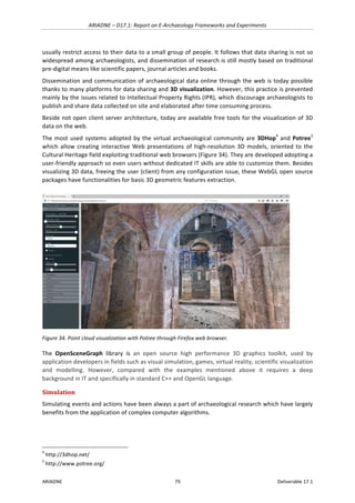 ARIADNE	–	D17.1:	Report	on	E-Archaeology	Frameworks	and	Experiments	
ARIADNE	 79	 Deliverable	17.1	
usually	restrict	access	to	their	data	to	a	small	group	of	people.	It	follows	that	data	sharing	is	not	so	
widespread	among	archaeologists,	and	dissemination	of	research	is	still	mostly	based	on	traditional	
pre-digital	means	like	scientific	papers,	journal	articles	and	books.		
Dissemination	and	communication	of	archaeological	data	online	through	the	web	is	today	possible	
thanks	to	many	platforms	for	data	sharing	and	3D	visualization.	However,	this	practice	is	prevented	
mainly	by	the	issues	related	to	Intellectual	Property	Rights	(IPR),	which	discourage	archaeologists	to	
publish	and	share	data	collected	on	site	and	elaborated	after	time	consuming	process.		
Beside	not	open	client	server	architecture,	today	are	available	free	tools	for	the	visualization	of	3D	
data	on	the	web.	
The	most	used	systems	adopted	by	the	virtual	archaeological	community	are	3DHop4
	and	Potree5
	
which	allow	creating	interactive	Web	presentations	of	high-resolution	3D	models,	oriented	to	the	
Cultural	Heritage	field	exploiting	traditional	web	browsers	(Figure	34).	They	are	developed	adopting	a	
user-friendly	approach	so	even	users	without	dedicated	IT	skills	are	able	to	customize	them.	Besides	
visualizing	3D	data,	freeing	the	user	(client)	from	any	configuration	issue,	these	WebGL	open	source	
packages	have	functionalities	for	basic	3D	geometric	features	extraction.	
	
Figure	34.	Point	cloud	visualization	with	Potree	through	Firefox	web	browser.	
The	 OpenSceneGraph	 library	 is	 an	 open	 source	 high	 performance	 3D	 graphics	 toolkit,	 used	 by	
application	developers	in	fields	such	as	visual	simulation,	games,	virtual	reality,	scientific	visualization	
and	 modelling.	 However,	 compared	 with	 the	 examples	 mentioned	 above	 it	 requires	 a	 deep	
background	in	IT	and	specifically	in	standard	C++	and	OpenGL	language.	
Simulation	
Simulating	events	and	actions	have	been	always	a	part	of	archaeological	research	which	have	largely	
benefits	from	the	application	of	complex	computer	algorithms.	
																																																													
4
	http://3dhop.net/	
5
	http://www.potree.org/	
 