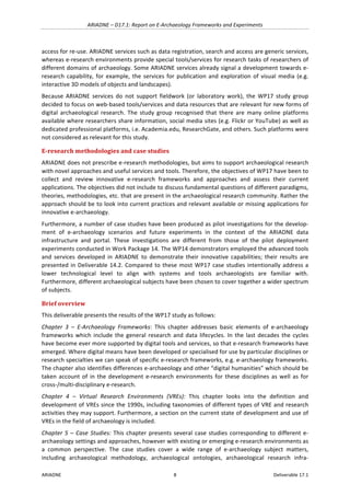 ARIADNE	–	D17.1:	Report	on	E-Archaeology	Frameworks	and	Experiments	
ARIADNE	 8	 Deliverable	17.1	
access	for	re-use.	ARIADNE	services	such	as	data	registration,	search	and	access	are	generic	services,	
whereas	e-research	environments	provide	special	tools/services	for	research	tasks	of	researchers	of	
different	domains	of	archaeology.	Some	ARIADNE	services	already	signal	a	development	towards	e-
research	capability,	for	example,	the	services	for	publication	and	exploration	of	visual	media	(e.g.	
interactive	3D	models	of	objects	and	landscapes).	
Because	 ARIADNE	 services	 do	 not	 support	 fieldwork	 (or	 laboratory	 work),	 the	 WP17	 study	 group	
decided	to	focus	on	web-based	tools/services	and	data	resources	that	are	relevant	for	new	forms	of	
digital	 archaeological	 research.	 The	 study	 group	 recognised	 that	 there	 are	 many	 online	 platforms	
available	where	researchers	share	information,	social	media	sites	(e.g.	Flickr	or	YouTube)	as	well	as	
dedicated	professional	platforms,	i.e.	Academia.edu,	ResearchGate,	and	others.	Such	platforms	were	
not	considered	as	relevant	for	this	study.			
E-research	methodologies	and	case	studies	
ARIADNE	does	not	prescribe	e-research	methodologies,	but	aims	to	support	archaeological	research	
with	novel	approaches	and	useful	services	and	tools.	Therefore,	the	objectives	of	WP17	have	been	to	
collect	 and	 review	 innovative	 e-research	 frameworks	 and	 approaches	 and	 assess	 their	 current	
applications.	The	objectives	did	not	include	to	discuss	fundamental	questions	of	different	paradigms,	
theories,	methodologies,	etc.	that	are	present	in	the	archaeological	research	community.	Rather	the	
approach	should	be	to	look	into	current	practices	and	relevant	available	or	missing	applications	for	
innovative	e-archaeology.		
Furthermore,	a	number	of	case	studies	have	been	produced	as	pilot	investigations	for	the	develop-
ment	 of	 e-archaeology	 scenarios	 and	 future	 experiments	 in	 the	 context	 of	 the	 ARIADNE	 data	
infrastructure	 and	 portal.	 These	 investigations	 are	 different	 from	 those	 of	 the	 pilot	 deployment	
experiments	conducted	in	Work	Package	14.	The	WP14	demonstrators	employed	the	advanced	tools	
and	 services	 developed	 in	 ARIADNE	 to	 demonstrate	 their	 innovative	 capabilities;	 their	 results	 are	
presented	in	Deliverable	14.2.	Compared	to	these	most	WP17	case	studies	intentionally	address	a	
lower	 technological	 level	 to	 align	 with	 systems	 and	 tools	 archaeologists	 are	 familiar	 with.	
Furthermore,	different	archaeological	subjects	have	been	chosen	to	cover	together	a	wider	spectrum	
of	subjects.	
Brief	overview	
This	deliverable	presents	the	results	of	the	WP17	study	as	follows:		
Chapter	 3	 –	 E-Archaeology	 Frameworks:	 This	 chapter	 addresses	 basic	 elements	 of	 e-archaeology	
frameworks	which	include	the	general	research	and	data	lifecycles.	In	the	last	decades	the	cycles	
have	become	ever	more	supported	by	digital	tools	and	services,	so	that	e-research	frameworks	have	
emerged.	Where	digital	means	have	been	developed	or	specialised	for	use	by	particular	disciplines	or	
research	specialties	we	can	speak	of	specific	e-research	frameworks,	e.g.	e-archaeology	frameworks.	
The	chapter	also	identifies	differences	e-archaeology	and	other	“digital	humanities”	which	should	be	
taken	account	of	in	the	development	e-research	environments	for	 these	disciplines	as	well	as	for	
cross-/multi-disciplinary	e-research.	
Chapter	 4	 –	 Virtual	 Research	 Environments	 (VREs):	 This	 chapter	 looks	 into	 the	 definition	 and	
development	of	VREs	since	the	1990s,	including	taxonomies	of	different	types	of	VRE	and	research	
activities	they	may	support.	Furthermore,	a	section	on	the	current	state	of	development	and	use	of	
VREs	in	the	field	of	archaeology	is	included.		
Chapter	5	–	Case	Studies:	This	chapter	presents	several	case	studies	corresponding	to	different	e-
archaeology	settings	and	approaches,	however	with	existing	or	emerging	e-research	environments	as	
a	 common	 perspective.	 The	 case	 studies	 cover	 a	 wide	 range	 of	 e-archaeology	 subject	 matters,	
including	 archaeological	 methodology,	 archaeological	 ontologies,	 archaeological	 research	 infra-
 