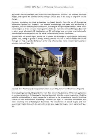 ARIADNE	–	D17.1:	Report	on	E-Archaeology	Frameworks	and	Experiments	
ARIADNE	 80	 Deliverable	17.1	
Mathematical	tools	have	been	used	to	describe	cultural	processes,	construct	and	evaluate	simulation	
models,	and	explore	the	potential	of	archaeology’s	unique	data	in	the	study	of	long-term	cultural	
change.	
Computer	 simulations	 in	 virtual	 archaeology	 can	 largely	 benefits	 from	 the	 use	 of	 Geographical	
Information	 System	 (GIS)	 software.	 This	 research	 methodology	 have	 been	 used	 successfully	 to	
reproduce,	simulate	and	analyse	ancient	spaces,	providing	an	interpretative	framework	which	allows	
archaeologists	to	detect	symbolic	meanings	embodied	in	the	material	evidence	of	the	past.	Especially	
in	recent	years,	advances	in	3D	visualization	and	GIS	technology	have	permitted	new	strategies	for	
investigating	human	perception	and	the	spatial	configuration	of	human	visual	space.		
3D	 simulation	 has	 shaded	 lights	 on	 the	 use	 of	 spaces	 and	 buildings	 by	 digital	 people	 performing	
specific	 rites,	 acting	 as	 guides	 or	 merely	 walking	 around.	 The	 use	 of	 virtual	 crowds	 for	 Cultural	
Heritage	 can	 help	 to	 predict	 behaviours	 or	 to	 help	 scholars	 draw	 more	 educated	 conclusions	 on	
unknown	matters	(Figure	35).	
	
Figure	35.	Rome	Reborn	project,	mass	people	simulation	(source:	http://romereborn.frischerconsulting.com).	
Reconstructing	ancient	buildings	and	cities	from	their	remains	has	been	one	of	the	main	applications	
of	computer	graphics	in	Archaeology	for	its	visual	potential.	Behind	a	generic	imaginative	effect	that	
might	be	considered	fake	or	purely	spectacular	by	a	branch	of	the	archaeological	scientists,	in	several	
cases	it	has	been	demonstrated	that	seeing	a	reconstructed	object	in	a	simulated	environment,	may	
allow	 obtaining	 new	 archaeological	 discoveries.	 The	 visualization	 of	 actual	 shapes	 and	 their	
geometrical	relationships	with	the	context	may	act	as	a	trigger	to	imagine	novel	scenarios	(Figure	
36).	
 