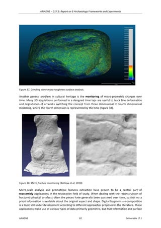 ARIADNE	–	D17.1:	Report	on	E-Archaeology	Frameworks	and	Experiments	
ARIADNE	 82	 Deliverable	17.1	
	
Figure	37.	Grinding	stone	micro	roughness	surface	analysis.	
Another	 general	 problem	 in	 cultural	 heritage	 is	 the	 monitoring	 of	 micro-geometric	 changes	 over	
time.	Many	3D	acquisitions	performed	in	a	designed	time	laps	are	useful	to	track	fine	deformation	
and	degradation	of	artworks	switching	the	concept	from	three	dimensional	to	fourth	dimensional	
modelling,	where	the	fourth	dimension	is	represented	by	the	time	(Figure	38).	
	 	
Figure	38.	Micro	fracture	monitoring	(Bathow	et	al.	2010).	
Micro-scale	 analysis	 and	 geometrical	 features	 extraction	 have	 proven	 to	 be	 a	 central	 part	 of	
reassembly	applications	in	the	restoration	field	of	study.	When	dealing	with	the	reconstruction	of	
fractured	physical	artefacts	often	the	pieces	have	generally	been	scattered	over	time,	so	that	no	a	
priori	information	is	available	about	the	original	aspect	and	shape.	Digital	fragments	re-composition	
is	a	topic	still	under	development	according	to	different	approaches	proposed	in	the	literature.	These	
applications	make	use	of	various	types	of	data	primarily	geometric,	but	RGB	information	and	surface	
 