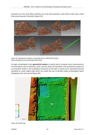 ARIADNE	–	D17.1:	Report	on	E-Archaeology	Frameworks	and	Experiments	
ARIADNE	 83	 Deliverable	17.1	
properties	are	also	used.	Many	methods	aim	to	be	fully	automatic,	while	others	make	infer	a	deep	
time	consuming	user	interaction	(Figure	39).	
	
Figure	39.	3D	fragments	models	re-assembly	(source:	GRAVITATE	project,	
https://staff.fnwi.uva.nl/l.dorst/gravitate.html).	
At	large	archaeological	scale,	geometrical	analysis	is	usually	used	to	compute	macro	measurements	
and	calculations	such	as	distances,	areas,	volumes	which	can	help	both	in	the	quantitative	analysis	of	
an	excavation	and/or	in	the	qualitative	assessment	of	the	data.	A	useful	tool	is	represented	by	the	
possibility	to	create	height	maps	which	can	enable	the	user	to	identify	clearly	archaeological	layers	
belonging	to	the	same	period	(Figure	40).	
	
Figure	40.	Height	map.	
 