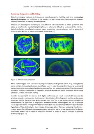 ARIADNE	–	D17.1:	Report	on	E-Archaeology	Frameworks	and	Experiments	
ARIADNE	 84	 Deliverable	17.1	
Geometry.	Comparison	and	Refitting		
Digital	metrological	methods,	techniques	and	procedures	can	be	fruitfully	used	for	a	comparative	
geometrical	analysis	and	evaluation	of	the	3D	data	(for	each	single	object/technique	and	between	
objects/techniques)	of	heritage	related	artefacts.		
The	data	can	be	compared	and	analysed	using	different	software	in	order	to	obtain	qualitative	data	
about	 a	 set	 of	 similar	 objects	 highlighting	 features	 otherwise	 difficult	 to	 understand	 like	 morpho-
logical	 similarities,	 manufacturing	 details	 (vases	 production,	 coins	 production	 etc.)	 or	 anatomical	
features	when	working	in	the	anthropological	field	(Figure	41).	
	
	
	 	
Figure	41.	3D	stone	tools	comparison.	
Many	 archaeological	 finds	 uncovered	 during	 excavations	 are	 fragments	 which	 may	 belong	 to	 the	
same	 artefact.	 Archaeologists	 select	 identifiable	 ones	 in	 order	 to	 assign	 their	 type,	 to	 understand	
cultural,	economic,	chronological	and	social	aspects	of	the	site	under	investigation.	The	main	steps	of	
potsherds	study	are:	orientation	of	fragments,	diameter	estimation,	profile	estimation	and	drawing	
(diameter,	vertical	projection,	profile).	
In	 order	 to	 accomplish	 the	 second	 task	 digital	 techniques	 can	 result	 an	 invaluable	 resource	 to	
produce	accurate	reconstruction	for	the	correct	identification	of	the	fragments	position	and	serve	as	
important	tool	for	the	restoration	which	will	take	over.	Thus	far,	virtual	reconstruction	has	been	the	
most	common	CH	application	of	3D	graphics.	The	focus	of	these	technologies	is	not	just	to	produce	
visual	representations,	but	to	permit	the	experimentation	and	assessment	of	different	reconstruction	
hypotheses.	 These	 technologies	 thus	 increase	 knowledge	 rather	 than	 just	 producing	 visualization-
related	results.	Such	3D	applications	can	also	assist	with	either	real	or	virtual	reassembly	of	broken	or	
dismantled	 artwork	 or	 be	 used	 as	 output	 for	 creation	 of	 physical	 replicas	 through	 3D	 printing	
techniques	(Figure	42).	
 