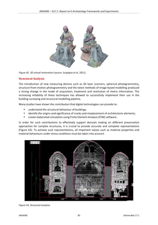 ARIADNE	–	D17.1:	Report	on	E-Archaeology	Frameworks	and	Experiments	
ARIADNE	 85	 Deliverable	17.1	
	
Figure	42.	3D	virtual	restoration	(source:	Scopigno	et	al.	2011).	
Structural	Analysis	
The	introduction	of	new	measuring	devices	such	as	3D	laser	scanners,	spherical	photogrammetry,	
structure-from-motion	photogrammetry	and	the	latest	methods	of	image-based	modelling	produced	
a	 strong	 change	 in	 the	 mode	 of	 acquisition,	 treatment	 and	 restitution	 of	 metric	 information.	 The	
increasing	 reliability	 of	 these	 techniques	 has	 allowed	 to	 successfully	 implement	 their	 use	 in	 the	
building	surveying	and	structural	modelling	pipeline.	
Many	studies	have	shown	the	contribution	that	digital	technologies	can	provide	to:	
• understand	the	structural	behaviour	of	buildings;		
• identify	the	origins	and	significance	of	cracks	and	misplacement	of	architectonic	elements;		
• create	elaborated	simulation	using	Finite	Element	Analysis	(FEM)	software.		
In	 order	 for	 such	 contributions	 to	 effectively	 support	 decision	 making	 on	 different	 preservation	
approaches	for	complex	structures,	it	is	crucial	to	provide	accurate	and	complete	representations	
(Figure	43).	To	achieve	such	representations,	all	important	values	such	as	material	properties	and	
material	behaviours	under	stress	conditions	must	be	taken	into	account.		
	
Figure	43.	Structural	analysis.	
 