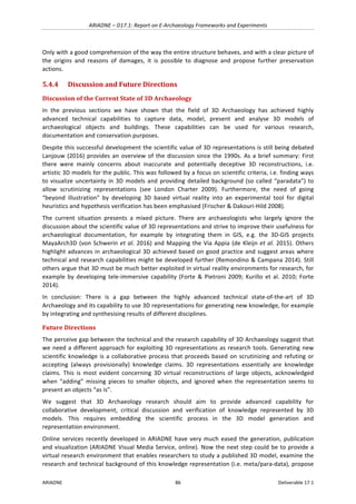 ARIADNE	–	D17.1:	Report	on	E-Archaeology	Frameworks	and	Experiments	
ARIADNE	 86	 Deliverable	17.1	
Only	with	a	good	comprehension	of	the	way	the	entire	structure	behaves,	and	with	a	clear	picture	of	
the	 origins	 and	 reasons	 of	 damages,	 it	 is	 possible	 to	 diagnose	 and	 propose	 further	 preservation	
actions.	
5.4.4 Discussion	and	Future	Directions	
Discussion	of	the	Current	State	of	3D	Archaeology	
In	 the	 previous	 sections	 we	 have	 shown	 that	 the	 field	 of	 3D	 Archaeology	 has	 achieved	 highly	
advanced	 technical	 capabilities	 to	 capture	 data,	 model,	 present	 and	 analyse	 3D	 models	 of	
archaeological	 objects	 and	 buildings.	 These	 capabilities	 can	 be	 used	 for	 various	 research,	
documentation	and	conservation	purposes.		
Despite	this	successful	development	the	scientific	value	of	3D	representations	is	still	being	debated	
Lanjouw	(2016)	provides	an	overview	of	the	discussion	since	the	1990s.	As	a	brief	summary:	First	
there	 were	 mainly	 concerns	 about	 inaccurate	 and	 potentially	 deceptive	 3D	 reconstructions,	 i.e.	
artistic	3D	models	for	the	public.	This	was	followed	by	a	focus	on	scientific	criteria,	i.e.	finding	ways	
to	visualize	uncertainty	in	3D	models	and	providing	detailed	background	(so	called	“paradata”)	to	
allow	 scrutinizing	 representations	 (see	 London	 Charter	 2009).	 Furthermore,	 the	 need	 of	 going	
“beyond	 illustration”	 by	 developing	 3D	 based	 virtual	 reality	 into	 an	 experimental	 tool	 for	 digital	
heuristics	and	hypothesis	verification	has	been	emphasised	(Frischer	&	Dakouri-Hild	2008).	
The	 current	 situation	 presents	 a	 mixed	 picture.	 There	 are	 archaeologists	 who	 largely	 ignore	 the	
discussion	about	the	scientific	value	of	3D	representations	and	strive	to	improve	their	usefulness	for	
archaeological	 documentation,	 for	 example	 by	 integrating	 them	 in	 GIS,	 e.g.	 the	 3D-GIS	 projects	
MayaArch3D	(von	Schwerin	et	al.	2016)	and	Mapping	the	Via	Appia	(de	Kleijn	et	al.	2015).	Others	
highlight	advances	in	archaeological	3D	achieved	based	on	good	practice	and	suggest	areas	where	
technical	and	research	capabilities	might	be	developed	further	(Remondino	&	Campana	2014).	Still	
others	argue	that	3D	must	be	much	better	exploited	in	virtual	reality	environments	for	research,	for	
example	by	developing	tele-immersive	capability	(Forte	&	Pietroni	2009;	Kurillo	et	al.	2010;	Forte	
2014).	
In	 conclusion:	 There	 is	 a	 gap	 between	 the	 highly	 advanced	 technical	 state-of-the-art	 of	 3D	
Archaeology	and	its	capability	to	use	3D	representations	for	generating	new	knowledge,	for	example	
by	integrating	and	synthesising	results	of	different	disciplines.		
Future	Directions	
The	perceive	gap	between	the	technical	and	the	research	capability	of	3D	Archaeology	suggest	that	
we	need	a	different	approach	for	exploiting	3D	representations	as	research	tools.	Generating	new	
scientific	knowledge	is	a	collaborative	process	that	proceeds	based	on	scrutinizing	and	refuting	or	
accepting	 (always	 provisionally)	 knowledge	 claims.	 3D	 representations	 essentially	 are	 knowledge	
claims.	 This	 is	 most	 evident	 concerning	 3D	 virtual	 reconstructions	 of	 large	 objects,	 acknowledged	
when	 “adding”	 missing	 pieces	 to	 smaller	 objects,	 and	 ignored	 when	 the	 representation	 seems	 to	
present	an	objects	“as	is”.	
We	 suggest	 that	 3D	 Archaeology	 research	 should	 aim	 to	 provide	 advanced	 capability	 for	
collaborative	 development,	 critical	 discussion	 and	 verification	 of	 knowledge	 represented	 by	 3D	
models.	 This	 requires	 embedding	 the	 scientific	 process	 in	 the	 3D	 model	 generation	 and	
representation	environment.		
Online	services	recently	developed	in	ARIADNE	have	very	much	eased	the	generation,	publication	
and	visualization	(ARIADNE	Visual	Media	Service,	online).	Now	the	next	step	could	be	to	provide	a	
virtual	research	environment	that	enables	researchers	to	study	a	published	3D	model,	examine	the	
research	and	technical	background	of	this	knowledge	representation	(i.e.	meta/para-data),	propose	
 