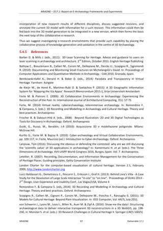 ARIADNE	–	D17.1:	Report	on	E-Archaeology	Frameworks	and	Experiments	
ARIADNE	 87	 Deliverable	17.1	
incorporation	 of	 new	 research	 results	 of	 different	 disciplines,	 discuss	 suggested	 revisions,	 and	
annotate	the	current	3D	model	with	information	for	a	such	revision.	This	information	could	then	be	
fed	back	into	the	3D	model	generation	to	be	integrated	in	a	new	version,	which	then	forms	the	basis	
the	next	loop	of	this	collaborative	e-research.		
Thus	we	suggest	investigating	e-research	environments	that	provide	such	capability	by	placing	the	
collaborative	process	of	knowledge	generation	and	validation	in	the	centre	of	3D	Archaeology.	
5.4.5 References	
Barber	D.	&	Mills	J.	(eds.,	2011):		3D	Laser	Scanning	for	Heritage.	Advice	and	guidance	to	users	on	
laser	scanning	in	archaeology	and	architecture.	2nd
	Edition,	October	2011.	English	Heritage	Publishing	
Bathow	C.,	Breuckmann	B.,	Callieri	M.,	Corsini	M.,	Dellepiane	M.,	Dercks	U.,	Scopigno	R.,	Sigismondi	
R.	(2010):	Documenting	and	Monitoring	Small	Fractures	on	Michelangelo’s	David.	In:	Proceedings	of	
Computer	Applications	and	Quantitative	Methods	in	Archaeology	-	CAA	2010,	Granada,	Spain.	
Bentkowski-Kafel	 A.,	 Denard	 H.	 &	 Baker	 D.	 (eds.,	 2014):	 Paradata	 and	 Transparency	 in	 Virtual	
Heritage.	Farnham:	Ashgate	
de	 Kleijn	 M.,	 de	 Hond	 R.,	 Martinez-Rubi	 O.	 &	 Svetachov	 P.	 (2015):	 A	 3D	 Geographic	 Information	
System	for	‘Mapping	the	Via	Appia’.	Research	Memorandum	2015-1,	Vrije	Universiteit	Amsterdam	
Forte	 M.	 &	 Pietroni	 E.	 (2009):	 3D	 Collaborative	 Environments	 in	 Archaeology:	 Experiencing	 the	
Reconstruction	of	the	Past.	In:	International	Journal	of	Architectural	Computing,	7(1):	57-75		
Forte,		M.		(2014):	Virtual		reality,		cyberarchaeology,		teleimmersive		archaeology.		In:		Remondino		F.	
&	Campana,	S.	(eds.):	3D	Recording	and	Modelling	in	Archaeology	and	Cultural	Heritage.	Theory	and	
best	practices.	Archaeopress	
Frischer	B.	&	Dakouri-Hild	A.	(eds.,	2008):		Beyond	Illustration:	2D	and	3D	Digital	Technologies	as	
Tools	for	Discovery	in	Archaeology.	Oxford:	Archaeopress	
Guidi,	 G.,	 Russo,	 M.,	 Beraldin,	 J-A	 (2010):	 Acquisizione	 3D	 e	 modellazione	 poligonale.	 Milano:	
McGraw	Hill.	
Kurillo	G.,	Forte	M.	&	Bajcsy	R.	(2010):	Cyber-archaeology	and	Virtual	Collaborative	Environments,	
pp.	109-117,	in:	Forte,	Maurizio	(ed.):	Introduction	to	Cyber-Archaeology.	Oxford:	Archeopress	
Lanjouw,	Tijm	(2016):	Discussing	the	obvious	or	defending	the	contested:	why	are	we	still	discussing	
the	 ‘scientific	 value’	 of	 3D	 applications	 in	 archaeology?	 In:	 Kamermans	 H.	et	 al.	 (eds.):	 The	 Three	
Dimensions	of	Archaeology.	XVII	UISPP	World	Congress	2016,	Burgos,	Spain.	Vol.	7.	Archaeopress.	
Letellier,	R.	(2007):	Recording,	Documentation,	and	Information	Management	for	the	Conservation	
of	Heritage	Places.	Guiding	principles.	Getty	Conservation	Institute	
London		Charter		for		the		computer-based		visualization		of		cultural		heritage.		Version		2.1,		February	
2009,	http://www.londoncharter.org		
Lucci	Baldassari	G.,	Demetrescu	E.,	Pescarin	S.,	Eriksson	J.,	Graf	H.	(2013):	Behind	Livia’s	Villa	-	A	Case	
Study	for	the	Devolution	of	Large	Scale	Interactive	“in-site”	to	“on-line”.		Proceedings	of	DUXU	2013	-
2nd
	Design,	User	Experience	and	Usability	Conf.,	Las	Vegas/USA,	Volume	4	
Remondino	F.	&	Campana	S.	(eds,	2014):	3D	Recording	and	Modelling	in	Archaeology	and	Cultural	
Heritage.	Theory	and	best	practices.	Oxford:	Archaeopress	
Scopigno	R.,	Callieri	M.,	Cignoni	P.,	Corsini	M.,	Dellepiane	M.,	Ponchio	F.,	Ranzuglia	G.	(2011):	3D	
Models	for	Cultural	Heritage:	Beyond	Plain	Visualization.	In:	IEEE	Computer,	Vol.	44(7),	July	2011.	
von	Schwerin	J.,	Lyons	M.,	Loos	L.,	Billen	N.,	Auer	M.	&	Zipf	A.	(2016):	Show	me	the	data!:	Structuring	
archaeological	data	to	deliver	interactive	transparent	3D	reconstructions	in	a	3D	WebGIS,	pp.	198-
230,	in:	Münster	S.	et	al.	(eds.):	3D	Research	Challenges	in	Cultural	Heritage	II.	Springer	(LNCS	10025)	
 