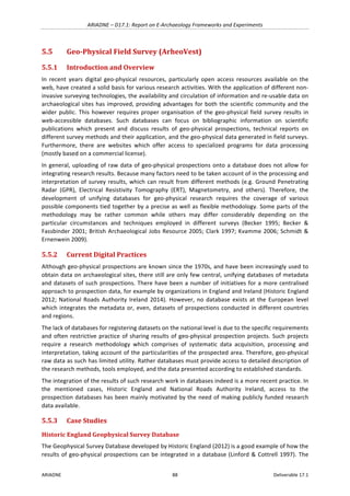 ARIADNE	–	D17.1:	Report	on	E-Archaeology	Frameworks	and	Experiments	
ARIADNE	 88	 Deliverable	17.1	
5.5 Geo-Physical	Field	Survey	(ArheoVest)	
5.5.1 Introduction	and	Overview	
In	 recent	 years	 digital	 geo-physical	 resources,	 particularly	 open	 access	 resources	 available	 on	 the	
web,	have	created	a	solid	basis	for	various	research	activities.	With	the	application	of	different	non-
invasive	surveying	technologies,	the	availability	and	circulation	of	information	and	re-usable	data	on	
archaeological	sites	has	improved,	providing	advantages	for	both	the	scientific	community	and	the	
wider	public.	This	however	requires	proper	organisation	of	the	geo-physical	field	survey	results	in	
web-accessible	 databases.	 Such	 databases	 can	 focus	 on	 bibliographic	 information	 on	 scientific	
publications	 which	 present	 and	 discuss	 results	 of	 geo-physical	 prospections,	 technical	 reports	 on	
different	survey	methods	and	their	application,	and	the	geo-physical	data	generated	in	field	surveys.	
Furthermore,	 there	 are	 websites	 which	 offer	 access	 to	 specialized	 programs	 for	 data	 processing	
(mostly	based	on	a	commercial	license).	
In	general,	uploading	of	raw	data	of	geo-physical	prospections	onto	a	database	does	not	allow	for	
integrating	research	results.	Because	many	factors	need	to	be	taken	account	of	in	the	processing	and	
interpretation	of	survey	results,	which	can	result	from	different	methods	(e.g.	Ground	Penetrating	
Radar	 (GPR),	 Electrical	 Resistivity	 Tomography	 (ERT),	 Magnetometry,	 and	 others).	 Therefore,	 the	
development	 of	 unifying	 databases	 for	 geo-physical	 research	 requires	 the	 coverage	 of	 various	
possible	components	tied	together	by	a	precise	as	well	as	flexible	methodology.	Some	parts	of	the	
methodology	 may	 be	 rather	 common	 while	 others	 may	 differ	 considerably	 depending	 on	 the	
particular	 circumstances	 and	 techniques	 employed	 in	 different	 surveys	 (Becker	 1995;	 Becker	 &	
Fassbinder	2001;	British	Archaeological	Jobs	Resource	2005;	Clark	1997;	Kvamme	2006;	Schmidt	&	
Ernenwein	2009).	
5.5.2 Current	Digital	Practices	
Although	geo-physical	prospections	are	known	since	the	1970s,	and	have	been	increasingly	used	to	
obtain	data	on	archaeological	sites,	there	still	are	only	few	central,	unifying	databases	of	metadata	
and	datasets	of	such	prospections.	There	have	been	a	number	of	initiatives	for	a	more	centralised	
approach	to	prospection	data,	for	example	by	organizations	in	England	and	Ireland	(Historic	England	
2012;	National	Roads	Authority	Ireland	2014).	However,	no	database	exists	at	the	European	level	
which	integrates	the	metadata	or,	even,	datasets	of	prospections	conducted	in	different	countries	
and	regions.		
The	lack	of	databases	for	registering	datasets	on	the	national	level	is	due	to	the	specific	requirements	
and	often	restrictive	practice	of	sharing	results	of	geo-physical	prospection	projects.	Such	projects	
require	 a	 research	 methodology	 which	 comprises	 of	 systematic	 data	 acquisition,	 processing	 and	
interpretation,	taking	account	of	the	particularities	of	the	prospected	area.	Therefore,	geo-physical	
raw	data	as	such	has	limited	utility.	Rather	databases	must	provide	access	to	detailed	description	of	
the	research	methods,	tools	employed,	and	the	data	presented	according	to	established	standards.		
The	integration	of	the	results	of	such	research	work	in	databases	indeed	is	a	more	recent	practice.	In	
the	 mentioned	 cases,	 Historic	 England	 and	 National	 Roads	 Authority	 Ireland,	 access	 to	 the	
prospection	databases	has	been	mainly	motivated	by	the	need	of	making	publicly	funded	research	
data	available.	
5.5.3 Case	Studies	
Historic	England	Geophysical	Survey	Database		
The	Geophysical	Survey	Database	developed	by	Historic	England	(2012)	is	a	good	example	of	how	the	
results	of	geo-physical	prospections	can	be	integrated	in	a	database	(Linford	&	Cottrell	1997).	The	
 