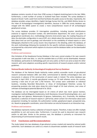 ARIADNE	–	D17.1:	Report	on	E-Archaeology	Frameworks	and	Experiments	
ARIADNE	 89	 Deliverable	17.1	
database	contains	records	of	more	than	2700	surveys	in	England	stretching	back	to	the	late	1960s;	
furthermore,	 a	 small	 number	 of	 surveys	 in	 Scotland	 have	 been	 included.	 The	 survey	 database	 is	
based	on	Oracle	7	with	a	web	front-end	that	facilitates	the	public	access	to	the	data.	Importantly,	the	
database	provides	unique	identifiers,	English	Heritage	Survey	Visit	No.	and	OASIS	(Online	Access	to	
the	 Index	 of	 Archaeological	 Investigations)	 identifiers,	 because	 in	 2006	 the	 survey	 database	 was	
merged	 with	 the	 OASIS	 system	 to	 create	 a	 more	 comprehensive	 record	 of	 UK	 archaeological	
geophysical	surveys.	
The	 survey	 database	 provides	 21	 interrogation	 possibilities,	 including	 location	 identifications	
(national	 or	 regional	 monument	 number,	 the	 administrative	 department,	 the	 area’s	 size	 given	 in	
geographical	coordinates	etc.);	methodology	elements	(instruments	type,	the	reading	frequency	of	
data,	the	electrodes	configuration	in	case	of	ERT,	etc.);	details	about	the	researched	monument	type,	
data	about	land	use	and	its	geology;	and	information	on	the	availability	of	related	reports	or	some	
bibliography	attached	to	the	survey	record.	Very	important	is	the	detailing,	within	the	database,	of	
the	work	methodology	following	the	standards	for	the	specific	methods	employed.	The	database	is	
accompanied	by	a	document	which	explains	its	structure	and	the	database	tables	can	be	downloaded	
in	CSV	format.	
Problems	and	Limitations	
One	limitation	of	the	Geophysical	Survey	Database	is	that	users	cannot	employ	it	for	own	research	
and	populate	it	with	new	data,	i.e.	only	the	available	data	as	of	2011	can	be	downloaded.	However	
the	database,	particularly	its	methodology	parts	are	very	useful,	so	that	it	can	serve	as	basis	for	other	
research,	with	some	adaptions	according	specific	requirements	of	research	projects	and/or	national	
guidelines.	
National	Roads	Authority	Archaeological	Geophysical	Survey	Database		
The	 database	 of	 the	 National	 Roads	 Authority	 makes	 publicly	 accessible	 results	 of	 geo-physical	
research	 conducted	 between	 2001	 and	 2010,	 commissioned	 to	 identify	 archaeological	 sites	 and	
monuments	 in	 advance	 of	 the	 construction	 of	 several	 roads	 in	 Ireland.	 The	 online	 database	 was	
launched	 in	 April	 2013.	 It	 records	 geo-physical	 surveys	 on	 73	 road	 schemes	 across	 the	 country,	
covering	 a	 total	 area	 of	 just	 over	 1,750	 hectares.	 733	 surveys	 were	 undertaken	 at	 individual	
locations,	 including	 Recorded	 Monuments	 or	 Areas	 of	 Archaeological	 Potential;	 surveys	 for	
prospecting	 purposes	 also	 took	 place	 along	 the	 entire	 length	 of	 26	 road	 schemes,	 over	 areas	 of	
unknown	archaeological	potential	(Bonsall	et	al.	2013).	
The	 database	 can	 be	 interrogated	 based	 on	 14	 criteria	 of	 which	 two	 merit	 special	 mention,	
investigation	method	(Magnetic	Gradiometry,	Earth	Resistance,	Ground	Penetrating	Radar,	etc.),	and	
geology	 type	 met	 (Igneous,	 Metamorphic	 &	 Igneous,	 Sedimentary,	 etc.).	 Practically,	 the	 database	
represents	a	collection	of	research	reports	in	.pdf	format,	which	contain	rich	information	about	each	
prospection	including,	for	example,	the	authorization	number,	geophysical	expert,	prospected	area,	
etc.	Based	on	geographic	coordinates,	some	information	can	also	be	browsed	on	an	interactive	map.	
Problems	and	Limitations	
The	database	represents	mainly	a	collection	of	research	reports.	Therefore,	it	does	not	offer	multiple	
possibilities	 to	 sort	 and	 access	 data.	 Furthermore,	 it	 cannot	 be	 used	 to	 document	 own	 research	
and/or	 to	 add	 data.	 Similar	 to	 the	 previous	 case,	 the	 database	 is	 primarily	 an	 instrument	 for	
disseminating	of	commissioned	research	results.	
5.5.4 Conclusions	and	Recommendations	
The	study	looked	into	two	databases	of	geo-physical	surveys	created	and	owned	by	national	public	
authorities.	Such	databases	are	useful	as	a	means	to	disseminate	available	results	of	research	work	
 
