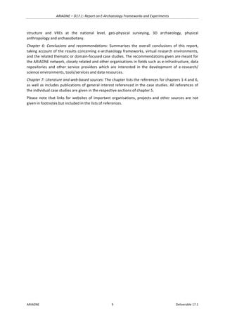 ARIADNE	–	D17.1:	Report	on	E-Archaeology	Frameworks	and	Experiments	
ARIADNE	 9	 Deliverable	17.1	
structure	 and	 VREs	 at	 the	 national	 level,	 geo-physical	 surveying,	 3D	 archaeology,	 physical	
anthropology	and	archaeobotany.	
Chapter	 6:	 Conclusions	 and	 recommendations:	 Summarises	 the	 overall	 conclusions	 of	 this	 report,	
taking	account	of	the	results	concerning	e-archaeology	frameworks,	virtual	research	environments,	
and	the	related	thematic	or	domain-focused	case	studies.	The	recommendations	given	are	meant	for	
the	ARIADNE	network,	closely	related	and	other	organisations	in	fields	such	as	e-infrastructure,	data	
repositories	 and	 other	 service	 providers	 which	 are	 interested	 in	 the	 development	 of	 e-research/	
science	environments,	tools/services	and	data	resources.	
Chapter	7:	Literature	and	web-based	sources:	The	chapter	lists	the	references	for	chapters	1-4	and	6,	
as	well	as	includes	publications	of	general	interest	referenced	in	the	case	studies.	All	references	of	
the	individual	case	studies	are	given	in	the	respective	sections	of	chapter	5.	
Please	note	that	links	for	websites	of	important	organisations,	projects	and	other	sources	are	not	
given	in	footnotes	but	included	in	the	lists	of	references.		
	 	
 