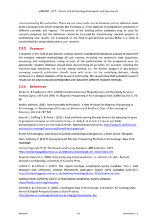 ARIADNE	–	D17.1:	Report	on	E-Archaeology	Frameworks	and	Experiments	
ARIADNE	 90	 Deliverable	17.1	
commissioned	by	the	authorities.	There	are	not	many	such	central	databases	and	no	database	exists	
at	the	European	level	which	integrates	the	metadata	or,	even,	datasets	of	prospections	conducted	in	
different	 countries	 and	 regions.	 The	 content	 of	 the	 existing	 online	 databases	 may	 be	 used	 for	
research	 purposes,	 but	 the	 databases	 cannot	 be	 (re-)used	 for	 documenting	 research	 projects	 or	
contributing	 new	 results.	 For	 e-research	 in	 the	 field	 of	 geo-physical	 surveys	 there	 is	 a	 need	 of	
standardised	databases	dedicated	to	such	research.	
5.5.5 Summary	
E-research	in	the	field	of	geo-physical	surveys	requires	standardised	databases	capable	to	document	
the	 complex	 research	 methodology	 of	 such	 surveys,	 including	 the	 systematic	 data	 acquisition,	
processing	 and	 interpretation,	 taking	 account	 of	 the	 particularities	 of	 the	 prospected	 area.	 An	
appropriate	 research	 database	 should	 allow	 documenting	 all	 variables,	 for	 example,	 including	 the	
machines	 type	 employed,	 the	 surfaces	 sweep	 method,	 etc.	 For	 further	 progress	 in	 geo-physical	
surveying,	 research	 publications	 should	 come	 with	 access	 to	 the	 underlying	 datasets,	 ideally	
contained	in	a	shared	database	of	the	research	community.	This	would	allow	that	published	research	
results	can	be	scrutinized	and	corroborated	with	data	from	different	research	methods.	
5.5.6 References	
Becker	H.	&	Fassbinder	J.W.E.	(2001):	Combined	Caesium	Magnetometry	and	Resistivity	Survey	in	
Palmyra	(Syria)	1997	and	1998.	In:	Magnetic	Prospecting	in	Archaeological	Sites	(ICOMOS),	Vol.	6,	76-
80.	
Becker,	Helmut	(1995):	From	Nanotesla	to	Picotesla	-	a	New	Window	for	Magnetic	Prospecting	in	
Archaeology.	In:	Archaeological	Prospection	(University	of	Bradford,	Dept.	of	Archaeological	
Sciences),	Vol.	2.4,	217-228	
Bonsall	J.,	Gaffney	C.	&	Armit	I.	(2013):	Back	and	forth:	paving	the	way	forward	by	assessing	10	years	
of	geophysical	surveys	on	Irish	road	schemes.	In:	Kelly	B.	et	al.	(eds.):	Futures	and	Pasts:	
archaeological	science	on	Irish	road	schemes.	National	Roads	Authority,	http://www.tii.ie/technical-
services/archaeology/resources/Bonsall-et-al-paper.pdf		
British	Archaeological	Jobs	Resource	(2005):	Archaeological	Geophysics:	a	Short	Guide.	Abingdon	
Clark,	Anthony	O.	(1997):	Seeing	beneath	the	Soil:	Prospecting	Methods	in	Archaeology.	New	York:	
Routledge	
Historic	England	(2012):	The	Geophysical	Survey	Database.	ADS	Collection:	1091,	
http://archaeologydataservice.ac.uk/archives/view/ehgsdb_eh_2011/index.cfm	
Kvamme,	Kenneth	L.	(2006):	Data	processing	and	presentation.	In:	Johnson,	J.K.	(ed.):	Remote	
Sensing	in	Archaeology.	University	of	Alabama	Press	
Linford	 P.	 &	 Cottrell	 P.	 (1997):	 The	 English	 Heritage	 Geophysical	 Survey	 Database:	 Part	 I:	 Data	
Structure	 and	 Definitions,	 Ancient	 Monuments	 Laboratory	 Report	 72/96	 (updated	 02/07/97),	
http://archaeologydataservice.ac.uk/archives/view/ehgsdb_eh_2011/downloads.cfm		
National	Roads	Authority	(2014):	Archaeological	Geophysical	Survey	Database,	
http://field2archive.org/map.php	
Schmidt	A.	&	Ernenwein	E.	(2009):	Geophysical	Data	in	Archaeology.	2nd	edition.	Archaeology	Data	
Service	&	Digital	Antiquity	Guides	to	Good	Practice,	
http://guides.archaeologydataservice.ac.uk/g2gp/Geophysics_Toc	
	 	
 