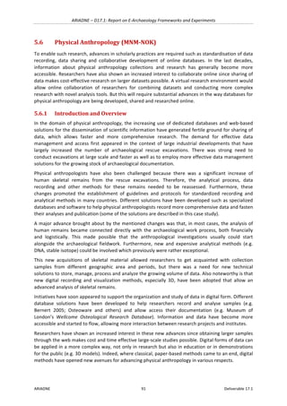ARIADNE	–	D17.1:	Report	on	E-Archaeology	Frameworks	and	Experiments	
ARIADNE	 91	 Deliverable	17.1	
5.6 Physical	Anthropology	(MNM-NOK)	
To	enable	such	research,	advances	in	scholarly	practices	are	required	such	as	standardisation	of	data	
recording,	 data	 sharing	 and	 collaborative	 development	 of	 online	 databases.	 In	 the	 last	 decades,	
information	 about	 physical	 anthropology	 collections	 and	 research	 has	 generally	 become	 more	
accessible.	Researchers	have	also	shown	an	increased	interest	to	collaborate	online	since	sharing	of	
data	makes	cost-effective	research	on	larger	datasets	possible.	A	virtual	research	environment	would	
allow	 online	 collaboration	 of	 researchers	 for	 combining	 datasets	 and	 conducting	 more	 complex	
research	with	novel	analysis	tools.	But	this	will	require	substantial	advances	in	the	way	databases	for	
physical	anthropology	are	being	developed,	shared	and	researched	online.	
5.6.1 Introduction	and	Overview	
In	the	domain	of	physical	anthropology,	the	increasing	use	of	dedicated	databases	and	web-based	
solutions	for	the	dissemination	of	scientific	information	have	generated	fertile	ground	for	sharing	of	
data,	 which	 allows	 faster	 and	 more	 comprehensive	 research.	 The	 demand	 for	 effective	 data	
management	 and	 access	 first	 appeared	 in	 the	 context	 of	 large	 industrial	 developments	 that	 have	
largely	 increased	 the	 number	 of	 archaeological	 rescue	 excavations.	 There	 was	 strong	 need	 to	
conduct	excavations	at	large	scale	and	faster	as	well	as	to	employ	more	effective	data	management	
solutions	for	the	growing	stock	of	archaeological	documentation.		
Physical	 anthropologists	 have	 also	 been	 challenged	 because	 there	 was	 a	 significant	 increase	 of	
human	 skeletal	 remains	 from	 the	 rescue	 excavations.	 Therefore,	 the	 analytical	 process,	 data	
recording	 and	 other	 methods	 for	 these	 remains	 needed	 to	 be	 reassessed.	 Furthermore,	 these	
changes	 promoted	 the	 establishment	 of	 guidelines	 and	 protocols	 for	 standardized	 recording	 and	
analytical	methods	in	many	countries.	Different	solutions	have	been	developed	such	as	specialized	
databases	and	software	to	help	physical	anthropologists	record	more	comprehensive	data	and	fasten	
their	analyses	and	publication	(some	of	the	solutions	are	described	in	this	case	study).		
A	major	advance	brought	about	by	the	mentioned	changes	was	that,	in	most	cases,	the	analysis	of	
human	 remains	 became	 connected	 directly	 with	 the	 archaeological	 work	 process,	 both	 financially	
and	 logistically.	 This	 made	 possible	 that	 the	 anthropological	 investigations	 usually	 could	 start	
alongside	 the	 archaeological	 fieldwork.	 Furthermore,	 new	 and	 expensive	 analytical	 methods	 (e.g.	
DNA,	stable	isotope)	could	be	involved	which	previously	were	rather	exceptional.	
This	 new	 acquisitions	 of	 skeletal	 material	 allowed	 researchers	 to	 get	 acquainted	 with	 collection	
samples	 from	 different	 geographic	 area	 and	 periods,	 but	 there	 was	 a	 need	 for	 new	 technical	
solutions	to	store,	manage,	process	and	analyze	the	growing	volume	of	data.	Also	noteworthy	is	that	
new	 digital	 recording	 and	 visualization	 methods,	 especially	 3D,	 have	 been	 adopted	 that	 allow	 an	
advanced	analysis	of	skeletal	remains.		
Initiatives	have	soon	appeared	to	support	the	organization	and	study	of	data	in	digital	form.	Different	
database	 solutions	 have	 been	 developed	 to	 help	 researchers	 record	 and	 analyse	 samples	 (e.g.	
Bernert	 2005;	 Osteoware	 and	 others)	 and	 allow	 access	 their	 documentation	 (e.g.	 Museum	 of	
London’s	 Wellcome	 Osteological	 Research	 Database).	 Information	 and	 data	 have	 become	 more	
accessible	and	started	to	flow,	allowing	more	interaction	between	research	projects	and	institutes.		
Researchers	have	shown	an	increased	interest	in	these	new	advances	since	obtaining	larger	samples	
through	the	web	makes	cost	and	time	effective	large-scale	studies	possible.	Digital	forms	of	data	can	
be	applied	in	a	more	complex	way,	not	only	in	research	but	also	in	education	or	in	demonstrations	
for	the	public	(e.g.	3D	models).	Indeed,	where	classical,	paper-based	methods	came	to	an	end,	digital	
methods	have	opened	new	avenues	for	advancing	physical	anthropology	in	various	respects.	
 