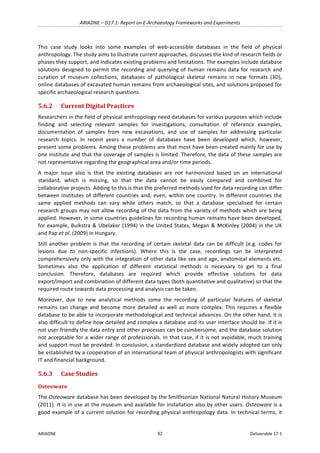 ARIADNE	–	D17.1:	Report	on	E-Archaeology	Frameworks	and	Experiments	
ARIADNE	 92	 Deliverable	17.1	
This	 case	 study	 looks	 into	 some	 examples	 of	 web-accessible	 databases	 in	 the	 field	 of	 physical	
anthropology.	The	study	aims	to	illustrate	current	approaches,	discusses	the	kind	of	research	fields	or	
phases	they	support,	and	indicates	existing	problems	and	limitations.	The	examples	include	database	
solutions	designed	to	permit	the	recording	and	querying	of	human	remains	data	for	research	and	
curation	 of	 museum	 collections,	 databases	 of	 pathological	 skeletal	 remains	 in	 new	 formats	 (3D),	
online	databases	of	excavated	human	remains	from	archaeological	sites,	and	solutions	proposed	for	
specific	archaeological	research	questions.	
5.6.2 Current	Digital	Practices	
Researchers	in	the	field	of	physical	anthropology	need	databases	for	various	purposes	which	include	
finding	 and	 selecting	 relevant	 samples	 for	 investigations,	 consultation	 of	 reference	 examples,	
documentation	 of	 samples	 from	 new	 excavations,	 and	 use	 of	 samples	 for	 addressing	 particular	
research	 topics.	 In	 recent	 years	 a	 number	 of	 databases	 have	 been	 developed	 which,	 however,	
present	some	problems.	Among	these	problems	are	that	most	have	been	created	mainly	for	use	by	
one	institute	and	that	the	coverage	of	samples	is	limited.	Therefore,	the	data	of	these	samples	are	
not	representative	regarding	the	geographical	area	and/or	time	periods.		
A	 major	 issue	 also	 is	 that	 the	 existing	 databases	 are	 not	 harmonized	 based	 on	 an	 international	
standard,	 which	 is	 missing,	 so	 that	 the	 data	 cannot	 be	 easily	 compared	 and	 combined	 for	
collaborative	projects.	Adding	to	this	is	that	the	preferred	methods	used	for	data	recording	can	differ	
between	institutes	of	different	countries	and,	even,	within	one	country.	In	different	countries	the	
same	 applied	 methods	 can	 vary	 while	 others	 match,	 so	 that	 a	 database	 specialised	 for	 certain	
research	groups	may	not	allow	recording	of	the	data	from	the	variety	of	methods	which	are	being	
applied.	However,	in	some	countries	guidelines	for	recording	human	remains	have	been	developed,	
for	example,	Buikstra	&	Ubelaker	(1994)	in	the	United	States,	Megan	&	McKinley	(2004)	in	the	UK	
and	Pap	et	al.	(2009)	in	Hungary.		
Still	 another	 problem	 is	 that	 the	 recording	 of	 certain	 skeletal	 data	 can	 be	 difficult	 (e.g.	 codes	 for	
lesions	 due	 to	 non-specific	 infections).	 Where	 this	 is	 the	 case,	 recordings	 can	 be	 interpreted	
comprehensively	only	with	the	integration	of	other	data	like	sex	and	age,	anatomical	elements	etc.	
Sometimes	 also	 the	 application	 of	 different	 statistical	 methods	 is	 necessary	 to	 get	 to	 a	 final	
conclusion.	 Therefore,	 databases	 are	 required	 which	 provide	 effective	 solutions	 for	 data	
export/import	and	combination	of	different	data	types	(both	quantitative	and	qualitative)	so	that	the	
required	route	towards	data	processing	and	analysis	can	be	taken.		
Moreover,	 due	 to	 new	 analytical	 methods	 some	 the	 recording	 of	 particular	 features	 of	 skeletal	
remains	 can	 change	 and	 become	 more	 detailed	 as	 well	 as	 more	 complex.	 This	 requires	 a	 flexible	
database	to	be	able	to	incorporate	methodological	and	technical	advances.	On	the	other	hand,	it	is	
also	difficult	to	define	how	detailed	and	complex	a	database	and	its	user	interface	should	be.	If	it	is	
not	user-friendly	the	data	entry	and	other	processes	can	be	cumbersome,	and	the	database	solution	
not	acceptable	for	a	wider	range	of	professionals.	In	that	case,	if	it	is	not	avoidable,	much	training	
and	support	must	be	provided.	In	conclusion,	a	standardized	database	and	widely	adopted	can	only	
be	established	by	a	cooperation	of	an	international	team	of	physical	anthropologists	with	significant	
IT	and	financial	background.	
5.6.3 Case	Studies	
Osteoware	
The	Osteoware	database	has	been	developed	by	the	Smithsonian	National	Natural	History	Museum	
(2011).	It	is	in	use	at	the	museum	and	available	for	installation	also	by	other	users.	Osteoware	is	a	
good	example	of	a	current	solution	for	recording	physical	anthropology	data.	In	technical	terms,	it	
 