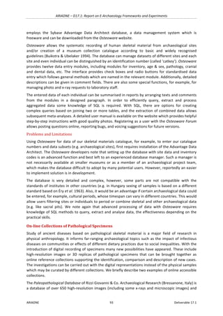ARIADNE	–	D17.1:	Report	on	E-Archaeology	Frameworks	and	Experiments	
ARIADNE	 93	 Deliverable	17.1	
employs	 the	 Sybase	 Advantage	 Data	 Architect	 database,	 a	 data	 management	 system	 which	 is	
freeware	and	can	be	downloaded	from	the	Osteoware	website.		
Osteoware	 allows	 the	 systematic	 recording	 of	 human	 skeletal	 material	 from	 archaeological	 sites	
and/or	 creation	 of	 a	 museum	 collection	 catalogue	 according	 to	 basic	 and	 widely	 recognised	
guidelines	(Buikstra	&	Ubelaker	1994).	The	database	can	manage	datasets	of	different	sites	and	each	
site	and	even	individual	can	be	distinguished	by	an	identification	number	(called	‘catkey’).	Osteoware	
provides	twelve	data	entry	modules,	including	modules	for	inventory,	age	&	sex,	pathology,	cranial	
and	dental	data,	etc.	The	interface	provides	check	boxes	and	radio	buttons	for	standardised	data	
entry	which	follows	general	methods	which	are	named	in	the	relevant	module.	Additionally,	detailed	
descriptions	can	be	given	in	comment	fields.	There	are	also	some	special	functions,	for	example,	for	
managing	photo	and	x-ray	requests	to	laboratory	staff.		
The	entered	data	of	each	individual	can	be	summarised	in	reports	by	arranging	texts	and	comments	
from	 the	 modules	 in	 a	 designed	 paragraph.	 In	 order	 to	 efficiently	 query,	 extract	 and	 process	
aggregated	 data	 some	 knowledge	 of	 SQL	 is	 required.	 With	 SQL,	 there	 are	 options	 for	 creating	
complex	queries	based	on	joining	two	or	more	tables,	and	the	extraction	of	combined	data	allows	
subsequent	meta-analyses.	A	detailed	user	manual	is	available	on	the	website	which	provides	helpful	
step-by-step	instructions	with	good	quality	photos.	Registering	as	a	user	with	the	Osteoware	Forum	
allows	posting	questions	online,	reporting	bugs,	and	voicing	suggestions	for	future	versions.	
Problems	and	Limitations	
Using	Osteoware	for	data	of	our	skeletal	materials	catalogue,	for	example,	to	enter	our	catalogue	
numbers	and	data	subsets	(e.g.	archaeological	sites),	first	requires	installation	of	the	Advantage	Data	
Architect.	The	Osteoware	developers	note	that	setting	up	the	database	with	site	data	and	inventory	
codes	is	an	advanced	function	and	best	left	to	an	experienced	database	manager.	Such	a	manager	is	
not	 necessarily	 available	 at	 smaller	 museums	 or	 as	 a	 member	 of	 an	 archaeological	 project	 team,	
which	makes	the	database	difficult	to	adopt	by	many	potential	users.	However,	reportedly	an	easier	
to	implement	solution	is	in	development.	
The	 database	 is	 very	 detailed	 and	 complex,	 however,	 some	 parts	 are	 not	 compatible	 with	 the	
standards	of	institutes	in	other	countries	(e.g.	in	Hungary	sexing	of	samples	is	based	on	a	different	
standard	based	on	Éry	et	al.	1963).	Also,	it	would	be	an	advantage	if	certain	archaeological	data	could	
be	entered,	for	example,	cultural	periods,	whose	timespan	can	vary	in	different	countries.	This	would	
allow	users	filtering	sites	or	individuals	to	period	or	combine	skeletal	and	other	archaeological	data	
(e.g.	 like	 sacral	 pits).	 We	 note	 again	 that	 advanced	 processing	 of	 data	 with	 Osteoware	 requires	
knowledge	of	SQL	methods	to	query,	extract	and	analyse	data,	the	effectiveness	depending	on	the	
practical	skills.		
On-line	Collections	of	Pathological	Specimens	
Study	 of	 ancient	 diseases	 based	 on	 pathological	 skeletal	 material	 is	 a	 major	 field	 of	 research	 in	
physical	anthropology.	It	informs	far-ranging	archaeological	topics	such	as	the	impact	of	infectious	
diseases	on	communities	or	effects	of	different	dietary	practices	due	to	social	inequalities.	With	the	
introduction	of	digital	recording	of	specimens	many	new	possibilities	have	appeared.	These	include	
high-resolution	 images	 or	 3D	 replicas	 of	 pathological	 specimens	 that	 can	 be	 brought	 together	 as	
online	reference	collections	supporting	the	identification,	comparison	and	description	of	new	cases.	
The	investigations	can	be	carried	out	with	the	digital	representations	instead	of	the	physical	samples	
which	may	be	curated	by	different	collections.	We	briefly	describe	two	examples	of	online	accessible	
collections.	
The	Paleopathological	Database	of	Rizzi	Giovanni	&	Co.	Archaeological	Research	(Bressanone,	Italy)	is	
a	database	of	over	650	high-resolution	images	(including	some	x-rays	and	microscopic	images)	and	
 