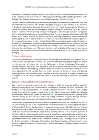ARIADNE	–	D17.1:	Report	on	E-Archaeology	Frameworks	and	Experiments	
ARIADNE	 94	 Deliverable	17.1	
description	of	pathological	skeletal	remains.	The	skeletal	material	came	from	seven	excavation	sites	
in	the	Autonomous	Province	of	Bolzano	-	Alto	Adige,	Italy,	that	has	co-financed	the	production	of	the	
database.	The	database	includes	some	historical	background	on	the	different	sites.		
Digitised	Diseases	is	an	online	digital	resource	of	pathological	specimens	made	up	of	more	than	1600	
3D	models	of	human	remains.	This	database	has	been	developed	in	joint	initiative	of	the	University	
of	 Bradford	 (Anthropology	 Research	 Centre	 and	 Centre	 for	 Visual	 Computing),	 the	 Museum	 of	
London	Archaeology	and	the	Royal	College	of	Surgeons	of	England,	funded	by	JISC	(UK).	Digitised	
Diseases	contains	3D	laser	scanning,	computed	tomography	scans	and	high	resolution	photography	
with	new	clinical	descriptions	and	historical	illustrations.	The	many	web-accessible	photorealistic	3D	
models	 are	 a	 useful	 resource	 for	 various	 disciplines	 including	 osteologists,	 palaeo-pathologists,	
archaeologists	as	well	as	medical	historians	and	trainees.	However,	for	the	archaeological	specimens	
the	contextual	information	is	rather	limited.	Digitised	Diseases	enables	access	to	digital	replicas	of	
valuable	and	rare	materials	that	previously	may	have	been	available	only	for	certain	researchers	and	
studies.	 Pathological	 specimens	 are	 often	 the	 most	 handled	 bones	 within	 skeletal	 collections	 and	
therefore	 the	 most	 fragile	 ones.	 Therefore,	 initiatives	 such	 as	 Digitised	 Diseases	 can	 also	 play	 an	
important	role	in	conserving	scientific	resources	which	otherwise	are	at	risk	of	being	degraded	or	
damaged.	
Problems	and	Limitations	
The	main	problem	with	such	databases	from	an	archaeological	perspective	is	that	they	will	tend	to	
be	limited	with	regard	to	their	coverage.	This	concerns	either	the	range	of	pathological	specimens,	
i.e.	from	a	number	of	regional	sites	as	in	the	Italian	case,	or	limited	archaeological	information	as	
Digitised	 Diseases.	 The	 latter	 case	 arguably	 is	 due	 to	 an	 agreed	 minimal	 common	 description	
template.	Bradford’s	Anthropology	Research	Centre	and	Museum	of	London	Archaeology	may	have	
richer	 documentation	 of	 samples.	 However	 smaller	 centres	 due	 to	 lack	 of	 funds	 and	 technical	
support	will	find	it	difficult	to	contribute	3D	models	to	a	shared	database.	In	general,	representation	
of	 samples	 in	 3D	 of	 course	 exceeds	 the	 limits	 of	 standard	 recording	 by	 collections	 of	 skeletal	
material.	
Databases	of	Human	Skeletal	Remains	Collections	
New	 research	 on	 skeletal	 remains	 from	 sites	 in	 large	 or	 different	 countries	 could	 be	 eased	 by	
integrated	 databases	 of	 such	 remains	 held	 by	 collections	 of	 museums	 and	 other	 institutions.	 The	
databases	 would	 cross-searchable	 and	 include	 sufficient	 information	 about	 the	 archaeological	
context	 from	 which	 the	 stored	 remains	 come,	 if	 they	 have	 already	 been	 studied	 by	 a	 physical	
anthropologist,	where	study	reports	are	available,	etc.	 This	would	the	researchers	spotting	online	
relevant	 samples	 for	 their	 research,	 instead	 of	 visiting	 collections	 and	 going	 through	 specimen	
catalogues	or	older	finding	aids	to	(maybe)	identify	specimen	they	would	like	to	study.	
Unfortunately,	comprehensive	national	databases	of	skeleton	collections	and	samples	do	not	exist	as	
yet,	consequently	also	not	at	the	European	level.	Sometimes	referenced	as	an	existing	search	index	is	
a	“British	and	Irish	On-line	Database	Index	to	Excavated	human	remainS	(BODIES)”,	but	this	remained	
a	proposal	in	2004	to	create	such	an	index.	The	proposers	pointed	out	that	a	comprehensive	index	
could	allow	researchers	“locate	and	access	human	remains	germane	to	their	research	questions.	It	
will	also	enable	the	state	agencies	which	manage	archaeological	resources	to	know	what	has	been	
excavated,	to	identify	gaps	in	knowledge	(e.g.	by	period	or	funerary	context)	and	thus	to	place	new	or	
proposed	excavations	in	a	better	context”	(Millard	&	Roberts	2004).	A	recent	guidance	document	of	
the	 British	 Association	 of	 Biological	 Anthropology	 and	 Osteoarchaeology	 still	 cannot	 point	 to	 an	
available	index	but	advises	to	contact	the	Historic	Environment	Record	offices	and	relevant	museums	
(BABAO	2015).	
 