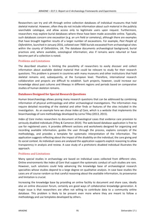 ARIADNE	–	D17.1:	Report	on	E-Archaeology	Frameworks	and	Experiments	
ARIADNE	 95	 Deliverable	17.1	
Researchers	 can	 try	 and	 sift	 through	 online	 collection	 databases	 of	 individual	 museums	 that	 hold	
skeletal	material.	However,	often	they	do	not	include	information	about	such	material	in	the	publicly	
searchable	 catalogue,	 and	 allow	 access	 only	 to	 legitimate	 users	 upon	 request.	 Furthermore,	
researchers	may	explore	burial	databases	where	these	have	been	made	accessible	online.	Typically,	
such	databases	concern	one	excavation	(e.g.	an	urn	field	or	cemetery),	although	there	are	examples	
that	have	brought	together	results	of	a	larger	number	of	excavations.	For	example,	Past	People	of	
Oxfordshire,	launched	in	January	2016,	collated	over	7000	burials	excavated	from	archaeological	sites	
within	 the	 county	 of	 Oxfordshire,	 UK.	 The	 database	 documents	 archaeological	 background,	 burial	
practices	 and,	 where	 available,	 osteological	 information;	 also	 if	 remains	 were	 reburied	 or	 have	
become	part	of	a	collection	is	noted.	
Problems	and	Limitations	
The	 described	 situation	 is	 limiting	 the	 possibility	 of	 researchers	 to	 easily	 discover	 and	 collect	
information	 about	 available	 skeletal	 material	 that	 could	 be	 relevant	 to	 study	 for	 their	 research	
questions.	This	problem	is	present	in	countries	with	many	museums	and	other	institutions	that	hold	
skeletal	 remains	 and,	 subsequently,	 at	 the	 European	 level.	 Therefore,	 international	 research	
collaboration	 and	 projects	 are	 difficult	 to	 establish.	 Such	 projects,	 however,	 could	 increase	 our	
knowledge	about	past	cultures	and	lifeways	in	different	regions	and	periods	based	on	comparative	
studies	of	human	skeleton	remains.	
Databases	Designed	for	Special	Research	Questions	
Human	bioarchaeology	allows	posing	many	research	questions	that	can	be	addressed	by	combining	
information	of	physical	anthropology	and	other	archaeological	investigations.	The	information	may	
require	 detailed	 recording	 of	 the	 skeletal	 and	 other	 finds	 or	 features	 of	 the	 sites	 included	 in	 the	
investigation.		As	an	example	here	we	chose	Index	of	Care,	which	is	a	website	that	implements	the	
bioarchaeology	of	care	methodology	developed	by	Lorna	Tilley	(2013,	2015).	
Index	of	Care	invites	researchers	to	document	archaeological	cases	that	evidence	care	provision	to	
seriously	disabled	individuals	(Tilley	&	Cameron	2014).	The	web-based	database	application	is	free	to	
use	for	registered	users.	It	provides	different	sections	and	worksheets	designed	for	organizing	and	
recording	 available	 information,	 guides	 the	 user	 through	 the	 process,	 explains	 concepts	 of	 the	
methodology,	 and	 provides	 a	 template	 for	 systematic	 interpretation	 of	 the	 information.	 The	
application	suggests	reflecting	about	the	impact	of	the	disability	on	the	individual,	the	care	giving	and	
its	social	context.	As	individual	cases	are	analysed	the	application	supports	explicit	reasoning	to	allow	
transparency	in	analysis	and	review.	A	case	study	of	a	prehistoric	disabled	individual	illustrates	the	
approach.		
Problems	and	Limitations	
Many	 special	 studies	 in	 archaeology	 are	 based	 on	 individual	 cases	 collected	 from	 different	 sites.	
Online	environments	like	Index	of	Care	that	support	the	systematic	conduct	of	such	studies	are	rare.	
However,	 such	 solutions	 could	 help	 advancing	 the	 knowledge	 base	 of	 archaeological	 research	
specialties	whose	studies	depend	to	a	large	degree	on	qualitative	analysis.	In	case	base	studies	the	
cases	are	of	course	random	so	that	careful	reasoning	about	the	available	information,	its	provenance	
and	limitation	is	crucial.		
Increasing	the	knowledge	base	by	providing	an	online	facility	to	document	and	share	case,	ideally	
also	an	online	discussion	forum,	certainly	are	good	ways	of	collaborative	knowledge	generation.	A	
major	 issue	 is	 that	 researchers	 are	 often	 not	 willing	 to	 contribute	 data	 to	 a	 community	 online	
database.	 This	 problem	 is	 likely	 to	 be	 present	 even	 more	 where	 they	 are	 meant	 to	 follow	 a	
methodology	and	use	templates	developed	by	others.	
 