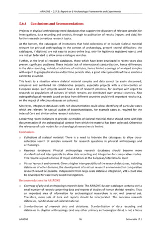 ARIADNE	–	D17.1:	Report	on	E-Archaeology	Frameworks	and	Experiments	
ARIADNE	 96	 Deliverable	17.1	
5.6.4 Conclusions	and	Recommendations	
Projects	in	physical	anthropology	need	databases	that	support	the	discovery	of	relevant	samples	for	
investigations,	data	recording	and	analysis,	through	to	publication	of	results	(reports	and	data)	for	
further	research	on	various	research	topics.		
At	 the	 bottom,	 the	 catalogues	 of	 institutions	 that	 hold	 collections	 of	 or	 include	 skeletal	 material	
relevant	 for	 physical	 anthropology	 in	 the	 context	 of	 archaeology,	 present	 several	 difficulties:	 the	
catalogues,	if	digitised,	are	not	easy	to	access	online	(e.g.	only	for	legitimate	registered	users),	and	
are	not	yet	federated	to	allow	cross-catalogue	searches.		
Further,	at	the	level	of	research	databases,	those	which	have	been	developed	in	recent	years	also	
present	significant	problems:	These	include	lack	of	international	standardisation,	hence	differences	
in	the	data	recording;	individual	solutions	of	institutes,	hence	limited	coverage	of	analysed	samples	
with	regard	to	geographical	area	and/or	time	periods.	Also,	a	good	interoperability	of	these	solutions	
cannot	be	assumed.		
This	 leads	 to	 a	 situation	 where	 skeletal	 material	 samples	 and	 data	 cannot	 be	 easily	 discovered,	
compared	 and	 combined	 for	 collaborative	 projects,	 especially	 projects	 with	 a	 cross-country	 or	
European	scope.	Such	projects	would	have	a	lot	of	research	potential,	for	example	with	regard	to	
research	 on	 populations	 of	 cultures	 of	 which	 remains	 are	 distributed	 over	 several	 countries.	 Also	
osteopathological	research	based	on	data	from	different	countries	could	yield	important	results	(e.g.	
on	the	impact	of	infectious	diseases	on	cultures).		
Moreover,	integrated	databases	with	rich	documentation	could	allow	identifying	of	particular	cases	
which	 are	 relevant	 for	 special	 studies	 of	 bioarchaeologists,	 for	 example	 cases	 as	 required	 for	 the	
Index	of	Care	and	similar	online	research	solutions.		
Concerning	recent	initiatives	to	provide	3D	models	of	skeletal	material,	these	should	come	with	rich	
documentation	of	the	archaeological	context	from	which	the	material	has	been	collected.	Otherwise	
the	relevance	of	such	models	for	archaeological	researchers	is	limited.	
Conclusions	
o Collections	 of	 skeletal	 material:	 There	 is	 a	 need	 to	 federate	 the	 catalogues	 to	 allow	 cross-
collection	 search	 of	 samples	 relevant	 for	 research	 questions	 in	 physical	 anthropology	 and	
archaeology.		
o Research	 databases:	 Physical	 anthropology	 research	 databases	 should	 become	 more	
standardized	and	interoperable	to	allow	data	recording	and	integration	for	comparative	studies.	
This	requires	a	joint	initiative	of	major	institutions	at	the	European/international	level.		
o Virtual	research	environment:	Given	a	higher	interoperability	of	the	research	databases,	including	
databases	of	other	domains,	the	development	of	a	virtual	research	environment	for	comparative	
research	would	be	possible.	Independent	from	large-scale	database	integration,	VREs	could	also	
be	developed	for	case	study	based	investigations.		
Recommendations	for	ARIADNE	
o Coverage	of	physical	anthropology	research	data:	The	ARIADNE	dataset	catalogue	contains	only	a	
small	number	of	records	concerning	data	and	reports	of	studies	of	human	skeletal	remains.	Thus	
an	 important	 area	 of	 information	 for	 archaeological	 researchers	 is	 not	 well	 covered	 yet.	
Therefore,	 more	 sets	 of	 data	 and	 reports	 should	 be	 incorporated.	 This	 concerns	 research	
databases,	not	databases	of	skeletal	material.	
o Standardization	 of	 research	 data	 and	 databases:	 Standardization	 of	 data	 recording	 and	
databases	in	physical	anthropology	(and	any	other	primary	archaeological	data)	is	not	a	focus	
 
