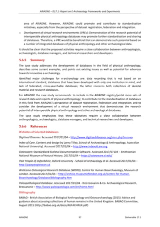 ARIADNE	–	D17.1:	Report	on	E-Archaeology	Frameworks	and	Experiments	
ARIADNE	 97	 Deliverable	17.1	
area	 of	 ARIADNE.	 However,	 ARIADNE	 could	 promote	 and	 contribute	 to	 standardisation	
initiatives,	especially	from	the	perspective	of	dataset	registration,	federation	and	integration.	
o Development	of	virtual	research	environments	(VREs):	Demonstration	of	the	research	potential	of	
interoperable	physical	anthropology	databases	may	promote	further	standardisation	and	sharing	
of	databases.	Therefore,	a	VRE	would	be	beneficial	that	can	demonstrate	such	potential	based	on	
a	number	of	integrated	databases	of	physical	anthropology	and	other	archaeological	data.		
It	should	be	clear	that	the	proposed	activities	require	a	close	collaboration	between	anthropologists,	
archaeologists,	database	managers,	and	technical	researchers	and	developers.	
5.6.5 Summary	
The	 case	 study	 addresses	 the	 development	 of	 databases	 in	 the	 field	 of	 physical	 anthropology,	
describes	some	current	examples,	and	points	out	existing	issues	as	well	as	potential	for	advances	
towards	innovative	e-archaeology.		
Identified	 major	 challenges	 for	 e-archaeology	 are:	 data	 recording	 that	 is	 not	 based	 on	 an	
international	standard,	databases	that	have	been	developed	with	only	one	institution	in	mind,	and	
lack	 of	 federated,	 cross-searchable	 databases;	 the	 latter	 concerns	 both	 collections	 of	 skeletal	
material	and	research	databases.		
For	ARIADNE	the	case	study	recommends:	to	include	in	the	ARIADNE	registry/portal	more	sets	of	
research	data	and	reports	of	physical	anthropology;	to	contribute	to	the	standardisation	of	databases	
in	this	field	from	ARIADNE’s	perspective	of	dataset	registration,	federation	and	integration;	and	to	
consider	 the	 development	 of	 a	 virtual	 research	 environment	 that	 demonstrates	 the	 research	
potential	of	interoperable	physical	anthropology	and	other	archaeological	databases.	
The	 case	 study	 emphasises	 that	 these	 objectives	 require	 a	 close	 collaboration	 between	
anthropologists,	archaeologists,	database	managers,	and	technical	researchers	and	developers.	
5.6.6 References	
Websites	of	Selected	Databases	
Digitised	Diseases.	Accessed	2017/01/04	–	http://www.digitiseddiseases.org/mrn.php?mrn=xx	
Index	of	Care.	Content	and	design	by	Lorna	Tilley,	School	of	Archaeology	&	Anthropology,	Australian	
National	University).	Accessed	2017/01/04	–	http://www.indexofcare.org		
Osteoware:	Standardized	Skeletal	Documentation	Software.	Accessed	2017/07104	–	Smithsonian	
National	Museum	of	Natural	History.	2017/01/04	–	https://osteoware.si.edu/	
Past	People	of	Oxfordshire,	Oxford	University	-	School	of	Archaeology	et	al.	Accessed	2017/01/04	–	
http://pastpeopleoxon.uk	
Wellcome	Osteological	Research	Database	(WORD),	Centre	for	Human	Bioarchaeology,	Museum	of	
London.	Accessed	2017/01/04	–	http://archive.museumoflondon.org.uk/Centre-for-Human-
Bioarchaeology/Database/Bibliography.htm	
Paleopathological	Database.	Accessed	2017/01/04	-	Rizzi	Giovanni	&	Co.	Archaeological	Research,	
Bressanone	–	http://www.paleopatologia.com/en/home.html	
Bibliography	
BABAO	-	British	Association	of	Biological	Anthropology	and	Osteoarchaeology	(2015):	Advice	and	
guidance	about	accessing	collections	of	human	remains	in	the	United	Kingdom.	BABAO	Committee,	
August	2015	(http://babao.org.uk/docs/AGFACHRUK.pdf)	
 