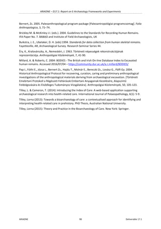 ARIADNE	–	D17.1:	Report	on	E-Archaeology	Frameworks	and	Experiments	
ARIADNE	 98	 Deliverable	17.1	
Bernert,	Zs.	2005.	Paleoanthropological	program	package	[Paleoantropológiai	programcsomag].	Folia	
Anthropologica,	3,	71–74.	
Brickley	M.	&	McKinley	J.I.	(eds.).	2004.	Guidelines	to	the	Standards	for	Recording	Human	Remains.	
IFA	Paper	No.	7.	BABAO	and	Institute	of	Field	Archaeologists,	UK	
Buikstra,	J.	E.,	Ubelaker,	D.	H.	(eds)	1994.	Standards	for	data	collection	from	human	skeletal	remains.	
Fayetteville,	AR,	Archaeological	Survey.	Research	Seminar	Series	44.	
Éry,	K.,	Kralovánszky,	A.,	Nemeskéri,	J.	1963.	Történeti	népességek	rekonstrukciójának	
reprezentációja.	Anthropológiai	Közlemények,	7,	41-90.		
Millard,	A.	&	Roberts,	C.	2004:	BODIES	-	The	British	and	Irish	On-line	Database	Index	to	Excavated	
human	remains.	Accessed	2016/07/04	–	https://community.dur.ac.uk/a.r.millard/BODIES/	
Pap	I.,	Fóthi	E.,	Józsa	L.,	Bernert	Zs.,	Hajdu	T.,	Molnár	E.,	Bereczki	Zs.,	Lovász	G.,	Pálfi	Gy.	2004.	
Historical	Anthropological	Protocol	for	recovering,	curation,	caring	and	preliminary	anthropological	
investigations	of	the	anthropological	materials	deriving	from	archaeological	excavation.	[Történeti	
Emebrtani	Protokoll	a	Régészeti	Feltárások	Embertani	Anyagainak	Kezelésére,	Alapszintű	
Feldolgozására	és	Elsődleges	Tudományos	Vizsgálatára].	Anthropolgiai	Közlemények,	50,	105-123.	
Tilley,	L.	&	Cameron,	T.	(2014):	Introducing	the	Index	of	Care:	A	web-based	application	supporting	
archaeological	research	into	health-related	care.	International	Journal	of	Palaeopathology,	6(1):	5-9.	
Tilley,	Lorna	(2013):	Towards	a	bioarchaeology	of	care:	a	contextualised	approach	for	identifying	and	
interpreting	health-related	care	in	prehistory.	PhD	Thesis,	Australian	National	University.	
Tilley,	Lorna	(2015):	Theory	and	Practice	in	the	Bioarchaeology	of	Care.	New	York:	Springer.	
	 	
 