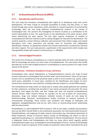 ARIADNE	–	D17.1:	Report	on	E-Archaeology	Frameworks	and	Experiments	
ARIADNE	 99	 Deliverable	17.1	
5.7 Archaeobotanical	Research	(SRFG)	
5.7.1 Introduction	and	Overview	
This	 case	 study	 first	 introduces	 archaeobotany	 with	 regard	 to	 its	 disciplinary	 scope	 and	 current	
developments.	 The	 latter	 include	 an	 increased	 accessibility	 of	 studies	 and	 data	 online,	 i.e.	 data	
shared	through	open	access	repositories,	which	contribute	to	research	questions	of	environmental	
archaeology.	 Next,	 the	 case	 study	 addresses	 archaeobotanical	 research	 in	 the	 context	 of	
archaeological	 sites.	 This	 concerns	 the	 investigation	 of	 remains	 of	 plants	 as	 a	 contribution	 to	 the	
overall	interpretation	of	sites.	The	study	focuses	on	the	identification	of	the	plant	remains,	which	
means	 determining	 the	 plant	 species.	 The	 task	 often	 requires	 comparison	 of	 samples	 to	
archaeobotanical	reference	material	as	well	as	asking	colleagues	for	help	with	the	identification.	This	
could	be	eased	by	a	virtual	reference	collection	and	environment	that	collects	images	and	context	
descriptions	 from	 many	 researchers	 and	 provides	 tools	 for	 discussion	 and	 collaborative	
identification.	However,	an	appropriate	solution	has	intricate	requirements	in	professional,	technical	
and	other	respects.	The	case	study	presents	a	specification	of	the	requirements	which	includes	also	
interoperability	of	data	with	research	e-infrastructures,	i.e.	ARIADNE.	
5.7.2 Current	Digital	Practices	
This	section	first	introduces	archaeobotany	as	a	research	specialty	within	the	wide,	multi-disciplinary	
field	of	archaeology	and	points	out	some	issues	of	archaeobotanists.	The	next	section	then	briefly	
describes	the	current	state	of	digital	practices	in	archaeobotany	as	seen	by	authors	of	a	major	recent	
volume	of	the	domain.	
Archaeobotany	–	Definition,	Disciplinary	Scope,	and	Issues	
Archaeobotany	 (also	 named	 Palaeobotany	 or	 Palaeoethnobotany)	 concerns	 the	 study	 of	 plant	
remains	preserved	on	archaeological	sites	and	their	wider	natural	environment.	These	can	be	macro-
remains	such	as	wood/charcoal	and	preserved	seeds	as	well	as	micro-remains	(e.g.	spores,	pollen,	
starch	 grains,	 phytoliths).	 In	 recent	 years,	 methods	 for	 the	 identification	 and	 analysis	 of	 micro-
remains	have	received	ever	more	attention,	including	molecular	analysis	(i.e.	ancient	DNA	analysis).	
The	archaeobotanical	study	results	are	being	used	to	analyse	what	people	gathered	and	cultivated	
for	their	subsistence,	including	how	and	where	it	was	stored,	processed	and	consumed.	Of	course	
agriculture,	 food	 supply	 and	 diets,	 and	 their	 change	 over	 time,	 are	 essential	 archaeobotanical	
research	 themes.	 Other	 research	 themes	 for	 example	 are	 the	 use	 of	 plants	 for	 constructions,	
decoration,	 drugs	 and	 medical	 treatment.	 Collected	 remains	 of	 wood	 are	 also	 being	 for	
dendrochronology.	 Moreover,	 archaeobotanical	 studies	 contribute	 to	 research	 questions	 of	
environmental	 archaeology.	 These	 concern	 past	 conditions	 and	 changes	 of	 landscapes	 and	
vegetation,	ecology/biodiversity,	land	use	etc.	with	a	focus	on	reconstructing	human	relationships	
with	the	natural	world.	
Archaeobotany	is	a	well-established	field	of	research,	with	its	own	topics,	methods	and	procedures	
(see	e.g.	Day	2013;	Pearsall	2016),	a	core	professional	association,	the	International	Work	Group	for	
Paleoethnobotany,	and	subgroups	of	wider	research	communities	(e.g.	International	Association	of	
Wood	 Anatomists,	 Society	 of	 Economic	 Botany,	 Society	 of	 Ethnobiology	 and	 others)	 as	 well	 as	
regionally	focused	groups	(i.e.	International	Workshop	for	African	Archaeobotany).	The	core	journal	
is	 Vegetation	 History	 and	 Archaeobotany	 and	 there	 are	 many	 others	 which	 regularly	 publish	
archaeobotanical	papers	(e.g.	Archaeological	and	Anthropological	Sciences,	Journal	of	Ethnobiology	
and	others).	To	give	an	impression	of	the	number	of	researchers	active	and/or	interested	to	be	up	to	
 