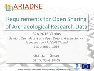 ARIADNE is funded by the European Commission's Seventh Framework Programme
Requirements for Open Sharing
of Archaeological Research Data
Requirements for Open Sharing
of Archaeological Research Data
EAA 2016 Vilnius
Session: Open Access and Open Data in Archaeology -
Following the ARIADNE Thread
1 September 2016
Guntram Geser
Salzburg Research
EAA 2016 Vilnius
Session: Open Access and Open Data in Archaeology -
Following the ARIADNE Thread
1 September 2016
Guntram Geser
Salzburg Research
 