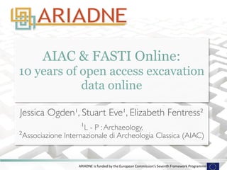 AIAC & FASTI Online: 
10 years of open access excavation 
data online 
Jessica Ogden¹, Stuart Eve¹, Elizabeth Fentress² 
¹L - P : Archaeology, 
²Associazione Internazionale di Archeologia Classica (AIAC) 
ARIADNE 
is 
funded 
by 
the 
European 
Commission's 
Seventh 
Framework 
Programme 
 