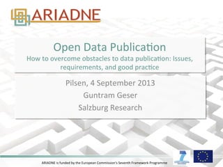 Open 
Data 
PublicaDon 
How 
to 
overcome 
obstacles 
to 
data 
publicaDon: 
Issues, 
requirements, 
and 
good 
pracDce 
Pilsen, 
4 
September 
2013 
Guntram 
Geser 
Salzburg 
Research 
ARIADNE 
is 
funded 
by 
the 
European 
Commission's 
Seventh 
Framework 
Programme 
 