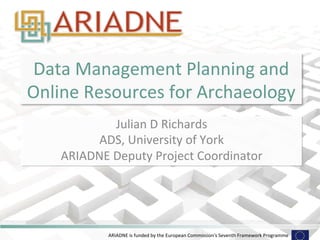 Data 
Management 
Planning 
and 
Online 
Resources 
for 
Archaeology 
Julian 
D 
Richards 
ADS, 
University 
of 
York 
ARIADNE 
Deputy 
Project 
Coordinator 
ARIADNE 
is 
funded 
by 
the 
European 
Commission's 
Seventh 
Framework 
Programme 
 