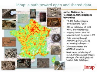 Inrap: a path toward open and shared data
Institut National des
Recherches Archéologiques
Préventives
• ~2.300 Archaeological
Investigations / year
• DOLIA, catalogue of field
work, interoperability:
– Mapping Unimarc => ACDM
– Mapping Pactols thesaurus => AAT
• Data sharing through
ARIADNE portal: 28.331
archaeological reports
• 30 experts tested the
ARIADNE services
• Next steps: publishing of
4.352 Archaeological Images
(images d’archéologie) and
Spatial Data Catalogue
 