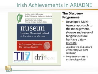 Irish Achievements in ARIADNE
The Discovery
Programme
• Developed Multi-
Agency approach to
the management,
storage and reuse of
tangible cultural
heritage data –
Oscailte:
– A federated and shared
archaeological data
resource
– Long term access to
archaeology data
 