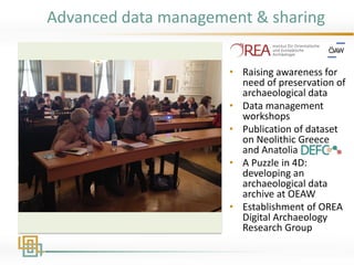 Advanced data management & sharing
• Raising awareness for
need of preservation of
archaeological data
• Data management
workshops
• Publication of dataset
on Neolithic Greece
and Anatolia
• A Puzzle in 4D:
developing an
archaeological data
archive at OEAW
• Establishment of OREA
Digital Archaeology
Research Group
 