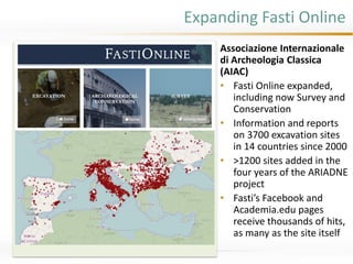 Expanding Fasti Online
Associazione Internazionale
di Archeologia Classica
(AIAC)
• Fasti Online expanded,
including now Survey and
Conservation
• Information and reports
on 3700 excavation sites
in 14 countries since 2000
• >1200 sites added in the
four years of the ARIADNE
project
• Fasti’s Facebook and
Academia.edu pages
receive thousands of hits,
as many as the site itself
visual element (map,
chart, figure, photo…)
here; can also be larger,
with the bullets on it,…
 