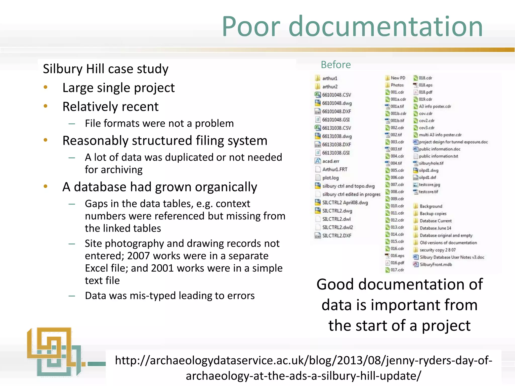 Poor documentation
Silbury Hill case study
• Large single project
• Relatively recent
– File formats were not a problem
• Reasonably structured filing system
– A lot of data was duplicated or not needed
for archiving
• A database had grown organically
– Gaps in the data tables, e.g. context
numbers were referenced but missing from
the linked tables
– Site photography and drawing records not
entered; 2007 works were in a separate
Excel file; and 2001 works were in a simple
text file
– Data was mis-typed leading to errors
http://archaeologydataservice.ac.uk/blog/2013/08/jenny-ryders-day-of-
archaeology-at-the-ads-a-silbury-hill-update/
Good documentation of
data is important from
the start of a project
Before
 