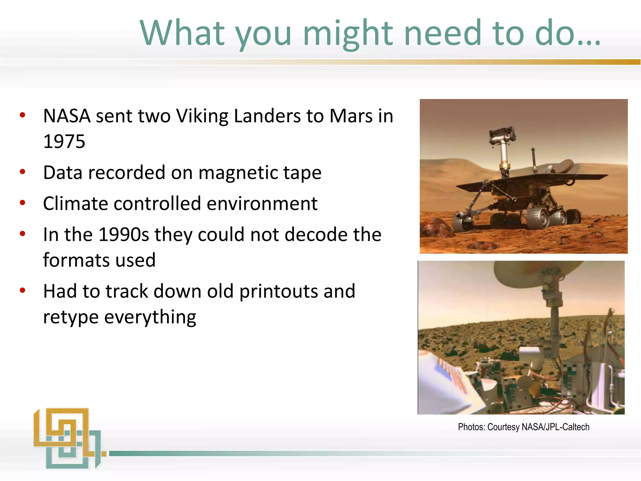 • NASA sent two Viking Landers to Mars in
1975
• Data recorded on magnetic tape
• Climate controlled environment
• In the 1990s they could not decode the
formats used
• Had to track down old printouts and
retype everything
Photos: Courtesy NASA/JPL-Caltech
What you might need to do…
 