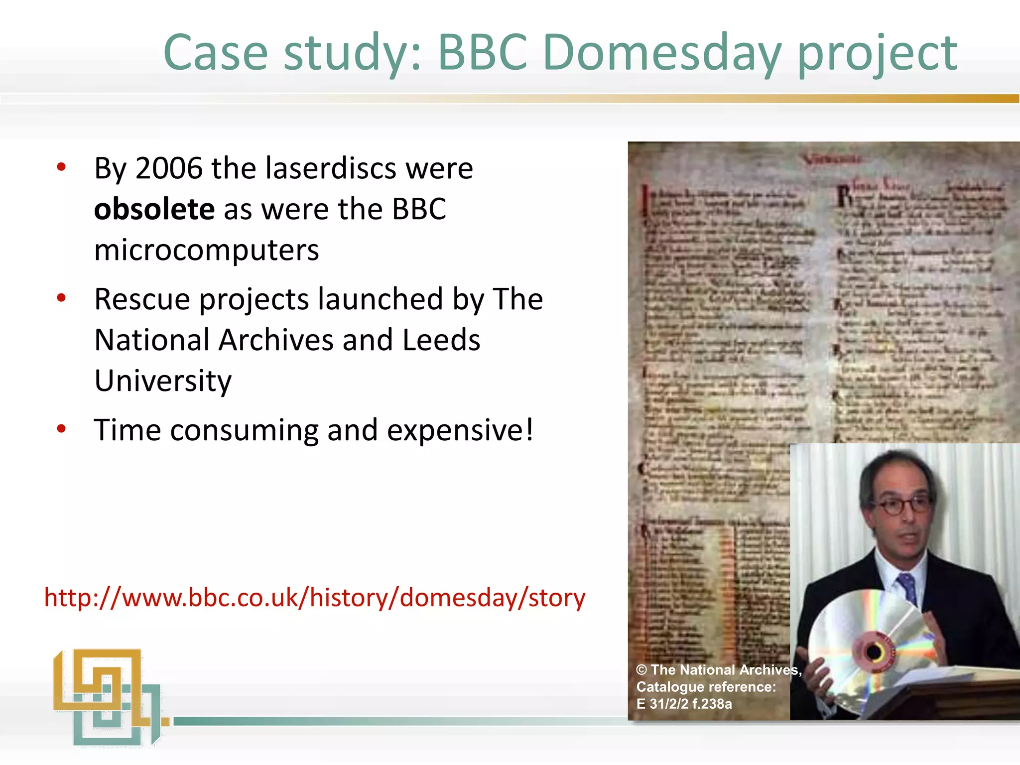 • By 2006 the laserdiscs were
obsolete as were the BBC
microcomputers
• Rescue projects launched by The
National Archives and Leeds
University
• Time consuming and expensive!
© The National Archives,
Catalogue reference:
E 31/2/2 f.238a
http://www.bbc.co.uk/history/domesday/story
Case study: BBC Domesday project
 