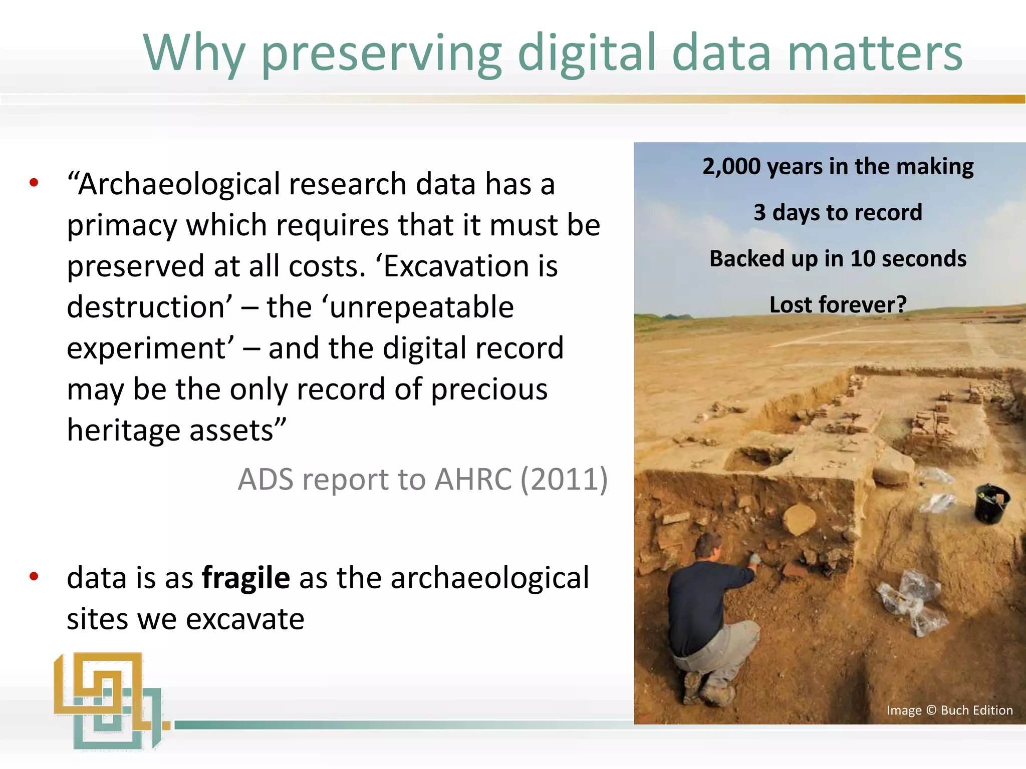 • “Archaeological research data has a
primacy which requires that it must be
preserved at all costs. ‘Excavation is
destruction’ – the ‘unrepeatable
experiment’ – and the digital record
may be the only record of precious
heritage assets”
ADS report to AHRC (2011)
• data is as fragile as the archaeological
sites we excavate
2,000 years in the making
3 days to record
Backed up in 10 seconds
Lost forever?
Image © Buch Edition
Why preserving digital data matters
 