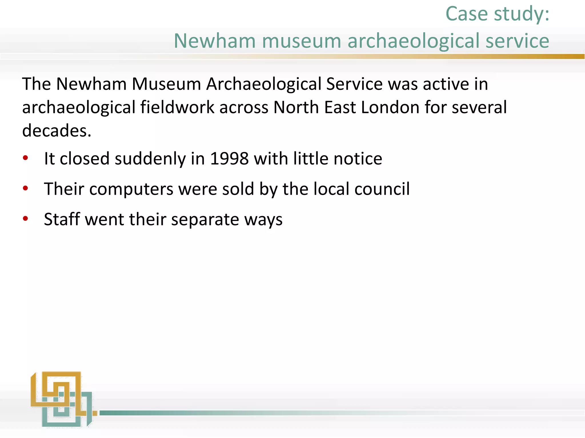 The Newham Museum Archaeological Service was active in
archaeological fieldwork across North East London for several
decades.
• It closed suddenly in 1998 with little notice
• Their computers were sold by the local council
• Staff went their separate ways
Case study:
Newham museum archaeological service
 