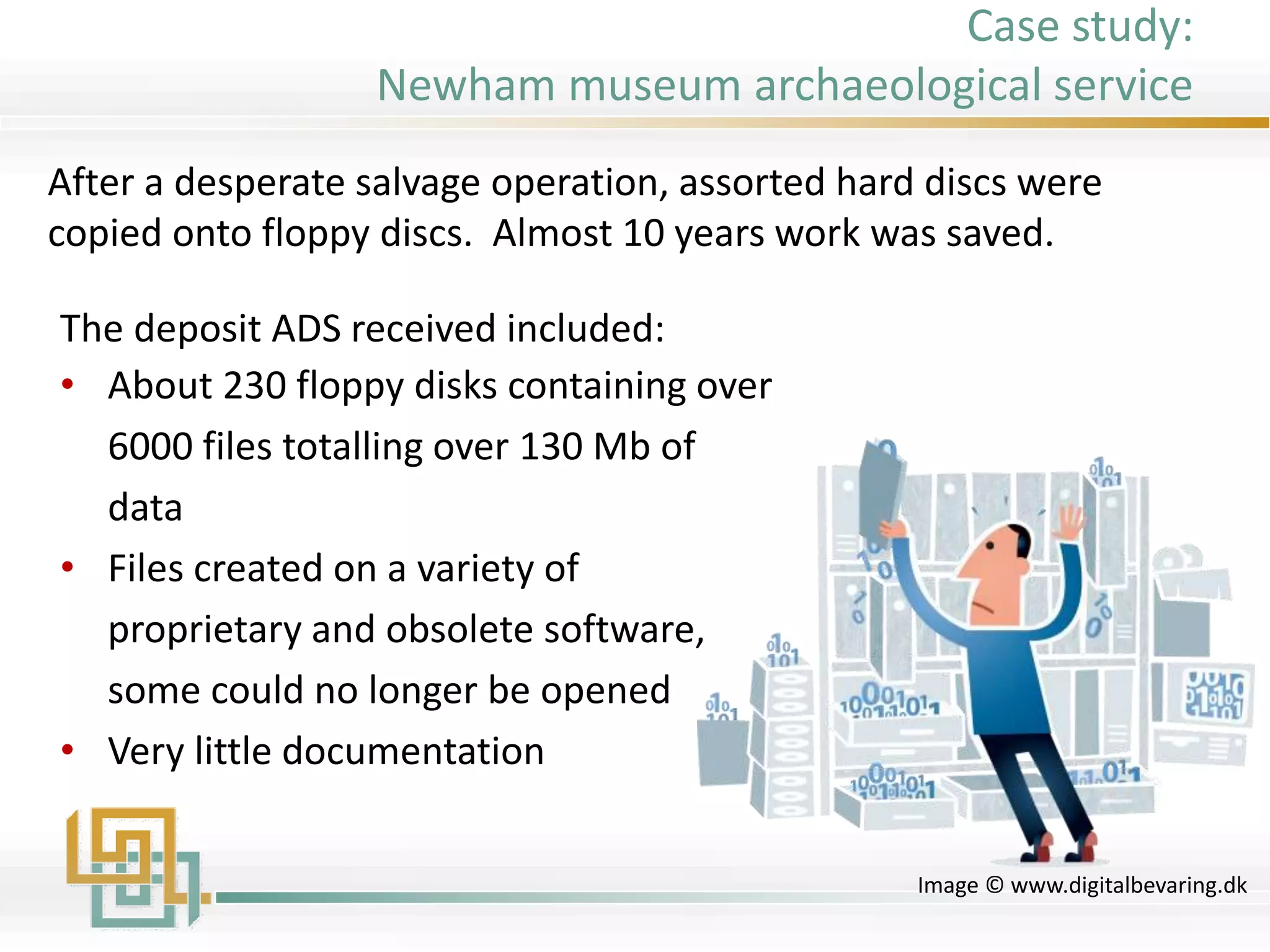 The deposit ADS received included:
• About 230 floppy disks containing over
6000 files totalling over 130 Mb of
data
• Files created on a variety of
proprietary and obsolete software,
some could no longer be opened
• Very little documentation
Image © www.digitalbevaring.dk
After a desperate salvage operation, assorted hard discs were
copied onto floppy discs. Almost 10 years work was saved.
Case study:
Newham museum archaeological service
 