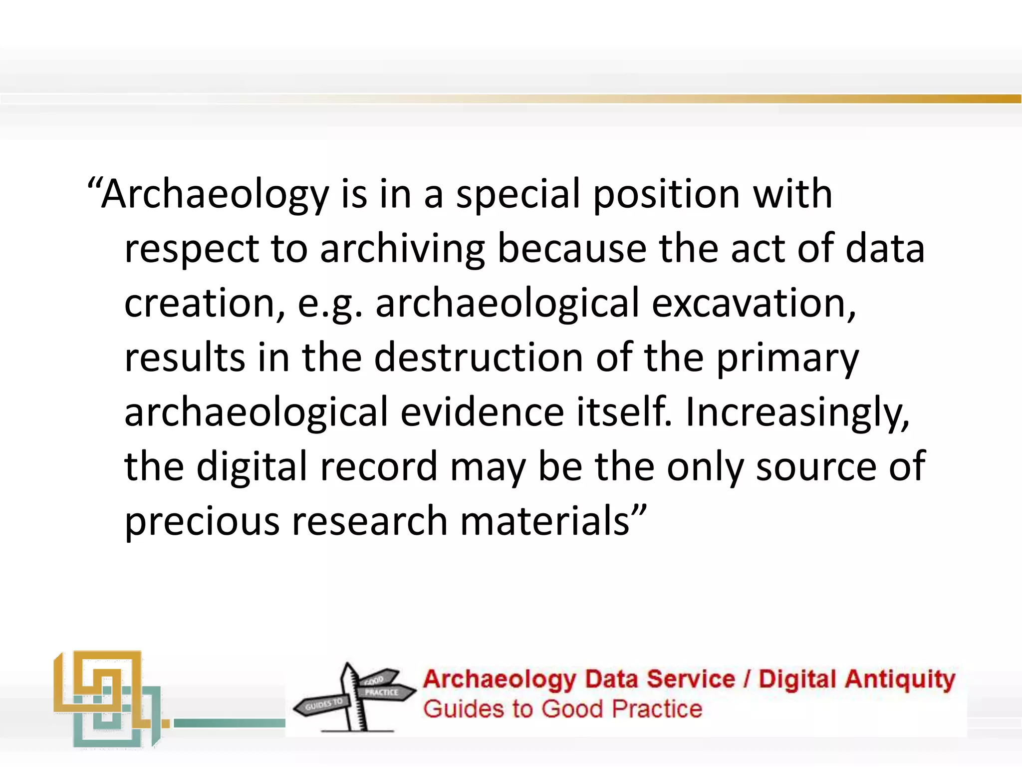 “Archaeology is in a special position with
respect to archiving because the act of data
creation, e.g. archaeological excavation,
results in the destruction of the primary
archaeological evidence itself. Increasingly,
the digital record may be the only source of
precious research materials”
 