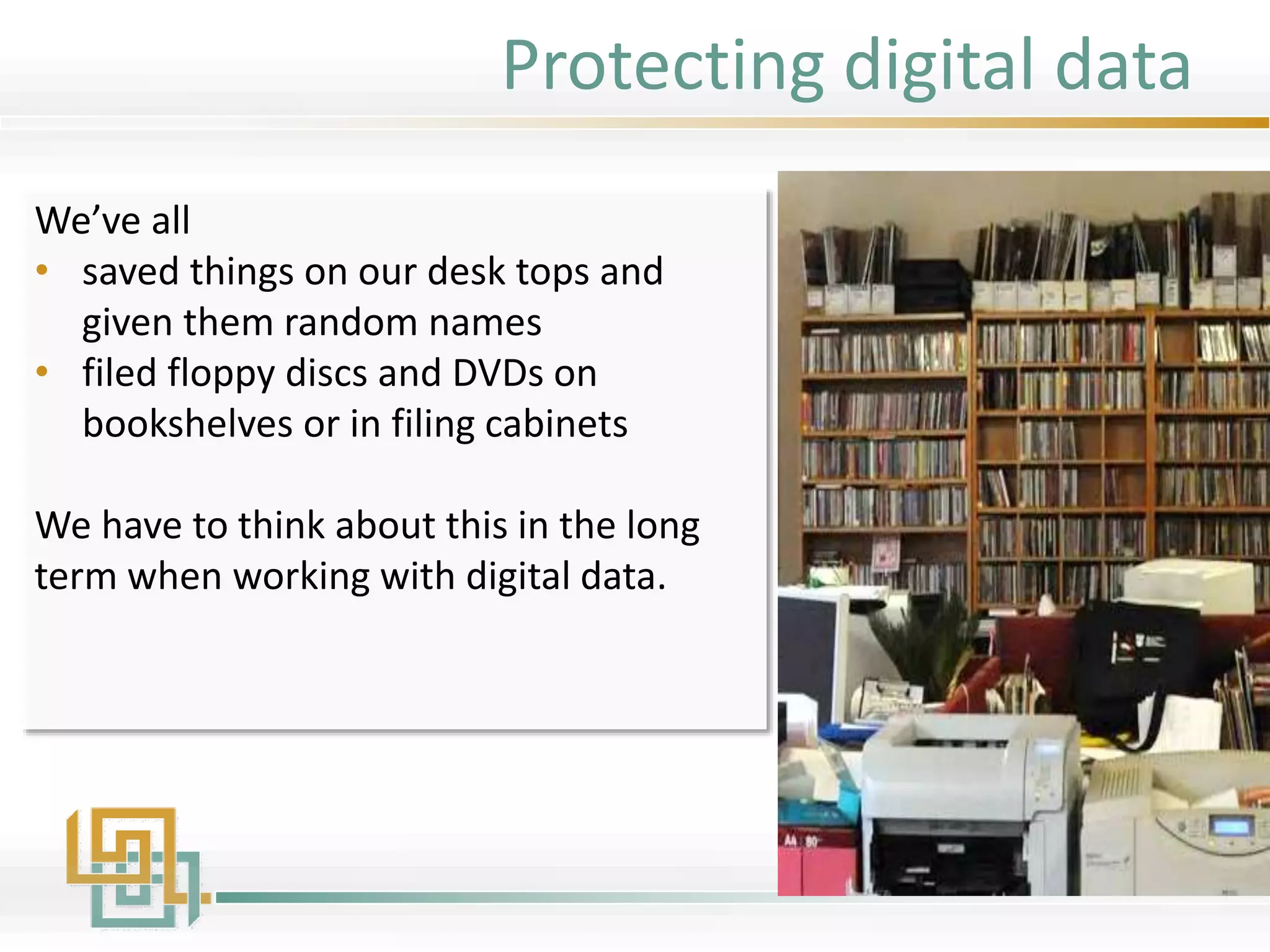 We’ve all
• saved things on our desk tops and
given them random names
• filed floppy discs and DVDs on
bookshelves or in filing cabinets
We have to think about this in the long
term when working with digital data.
Protecting digital data
 