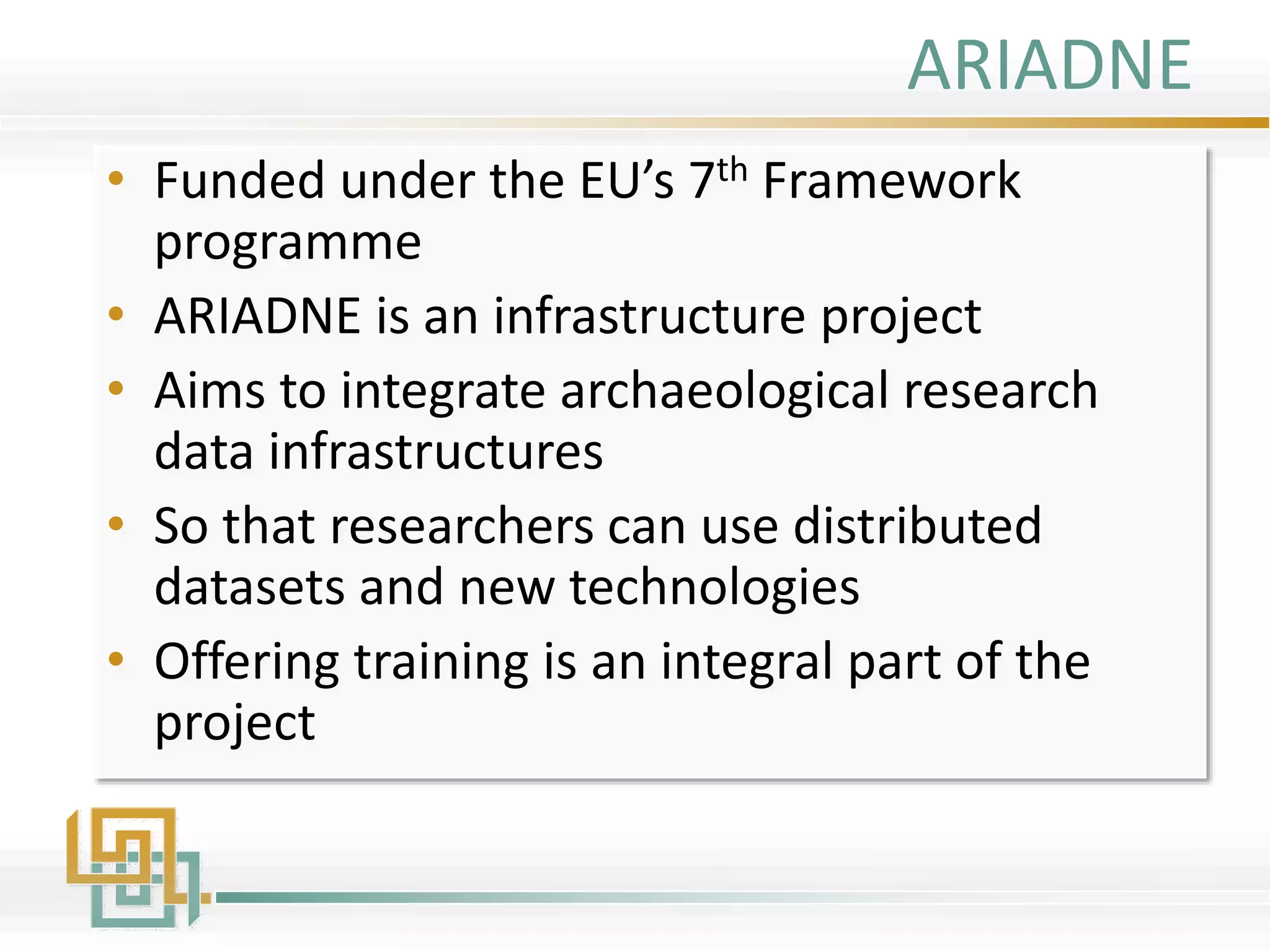 ARIADNE
• Funded under the EU’s 7th Framework
programme
• ARIADNE is an infrastructure project
• Aims to integrate archaeological research
data infrastructures
• So that researchers can use distributed
datasets and new technologies
• Offering training is an integral part of the
project
 
