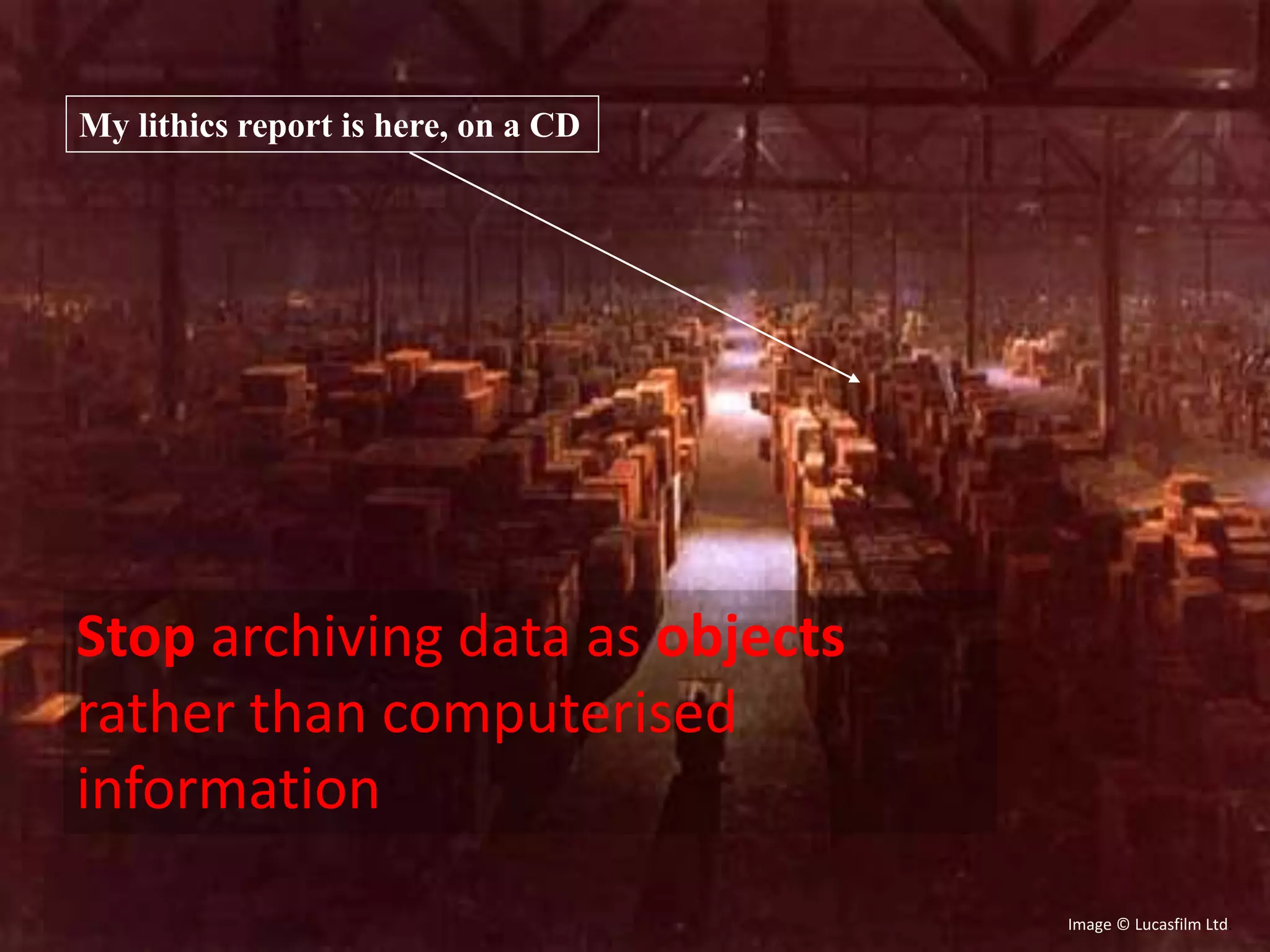 Digital Data and the Archaeological Record
27/01/2016http://archaeologydataservice.ac.uk 30
Protecting Digital Data
• Recognise data is as fragile as the
archaeological record we excavate
• Stop archiving data as objects rather
than computerised information
• Recognise the challenges of digital
data
• Professionally archive digital material
• Create Data Management Plans
My lithics report is here, on a CD
Image © Lucasfilm Ltd.
Stop archiving data as objects
rather than computerised
information
 