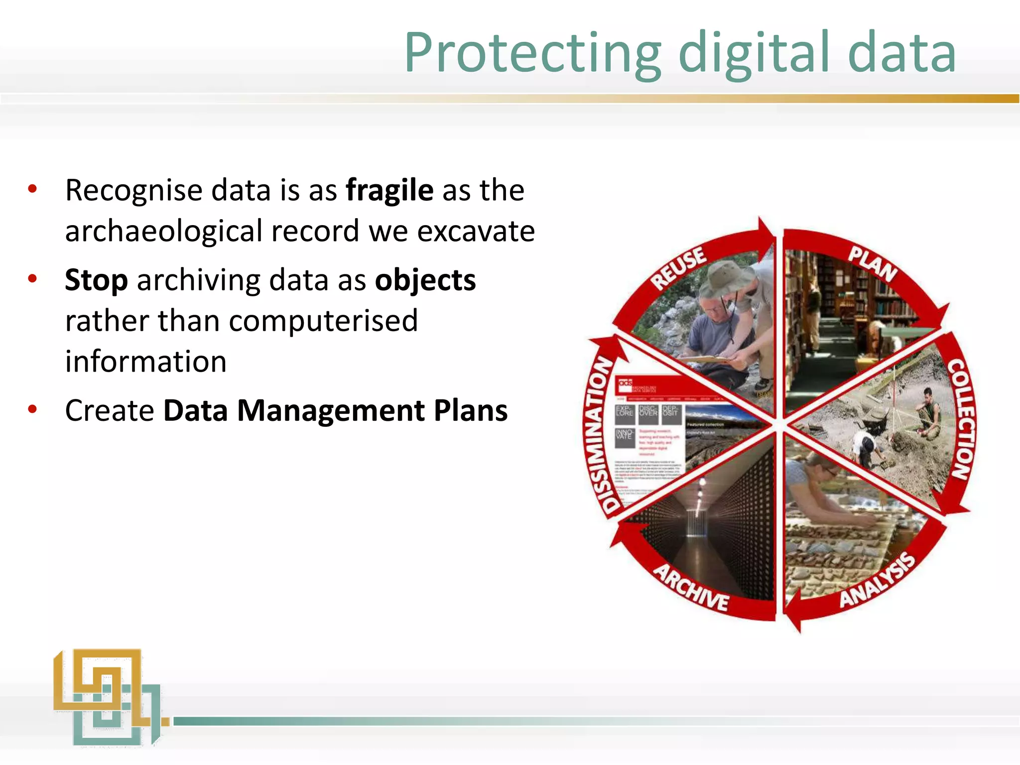 • Recognise data is as fragile as the
archaeological record we excavate
• Stop archiving data as objects
rather than computerised
information
• Create Data Management Plans
Protecting digital data
 
