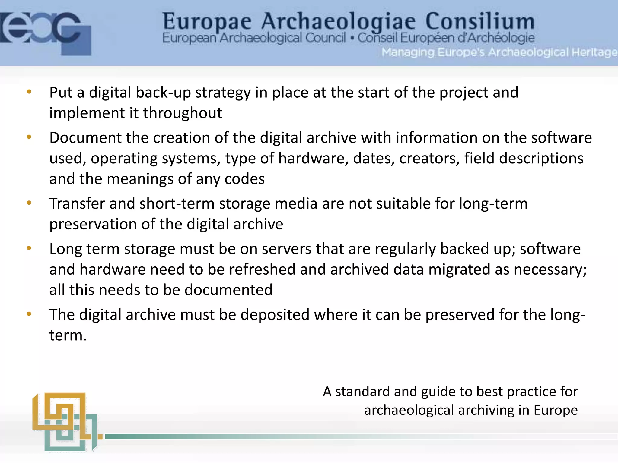• Put a digital back-up strategy in place at the start of the project and
implement it throughout
• Document the creation of the digital archive with information on the software
used, operating systems, type of hardware, dates, creators, field descriptions
and the meanings of any codes
• Transfer and short-term storage media are not suitable for long-term
preservation of the digital archive
• Long term storage must be on servers that are regularly backed up; software
and hardware need to be refreshed and archived data migrated as necessary;
all this needs to be documented
• The digital archive must be deposited where it can be preserved for the long-
term.
A standard and guide to best practice for
archaeological archiving in Europe
 