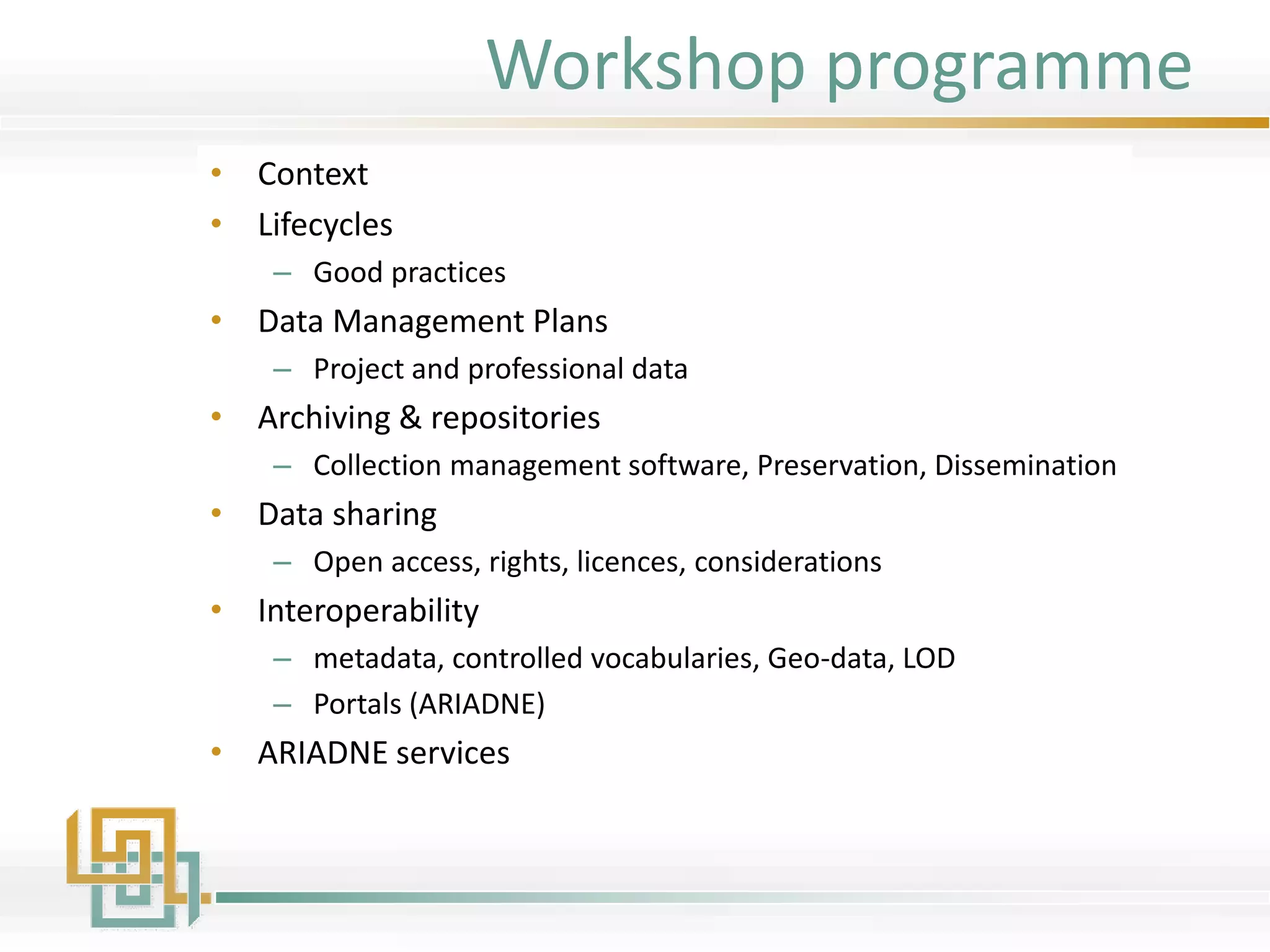 Workshop programme
• Context
• Lifecycles
– Good practices
• Data Management Plans
– Project and professional data
• Archiving & repositories
– Collection management software, Preservation, Dissemination
• Data sharing
– Open access, rights, licences, considerations
• Interoperability
– metadata, controlled vocabularies, Geo-data, LOD
– Portals (ARIADNE)
• ARIADNE services
 