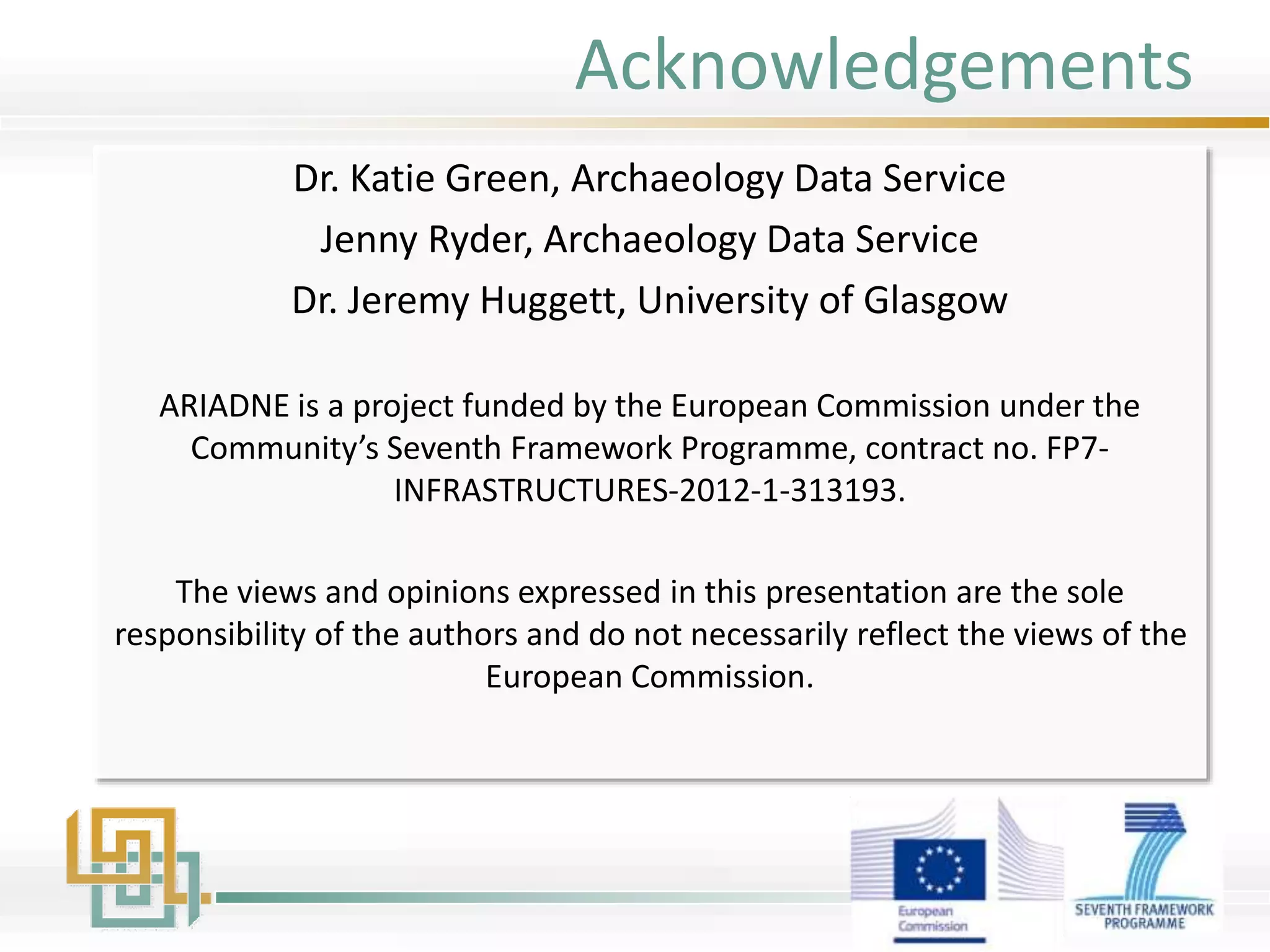 Acknowledgements
Dr. Katie Green, Archaeology Data Service
Jenny Ryder, Archaeology Data Service
Dr. Jeremy Huggett, University of Glasgow
ARIADNE is a project funded by the European Commission under the
Community’s Seventh Framework Programme, contract no. FP7-
INFRASTRUCTURES-2012-1-313193.
The views and opinions expressed in this presentation are the sole
responsibility of the authors and do not necessarily reflect the views of the
European Commission.
 