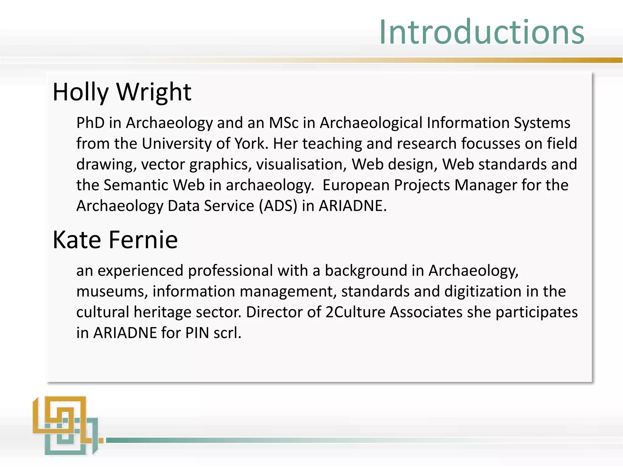 Introductions
Holly Wright
PhD in Archaeology and an MSc in Archaeological Information Systems
from the University of York. Her teaching and research focusses on field
drawing, vector graphics, visualisation, Web design, Web standards and
the Semantic Web in archaeology. European Projects Manager for the
Archaeology Data Service (ADS) in ARIADNE.
Kate Fernie
an experienced professional with a background in Archaeology,
museums, information management, standards and digitization in the
cultural heritage sector. Director of 2Culture Associates she participates
in ARIADNE for PIN scrl.
 
